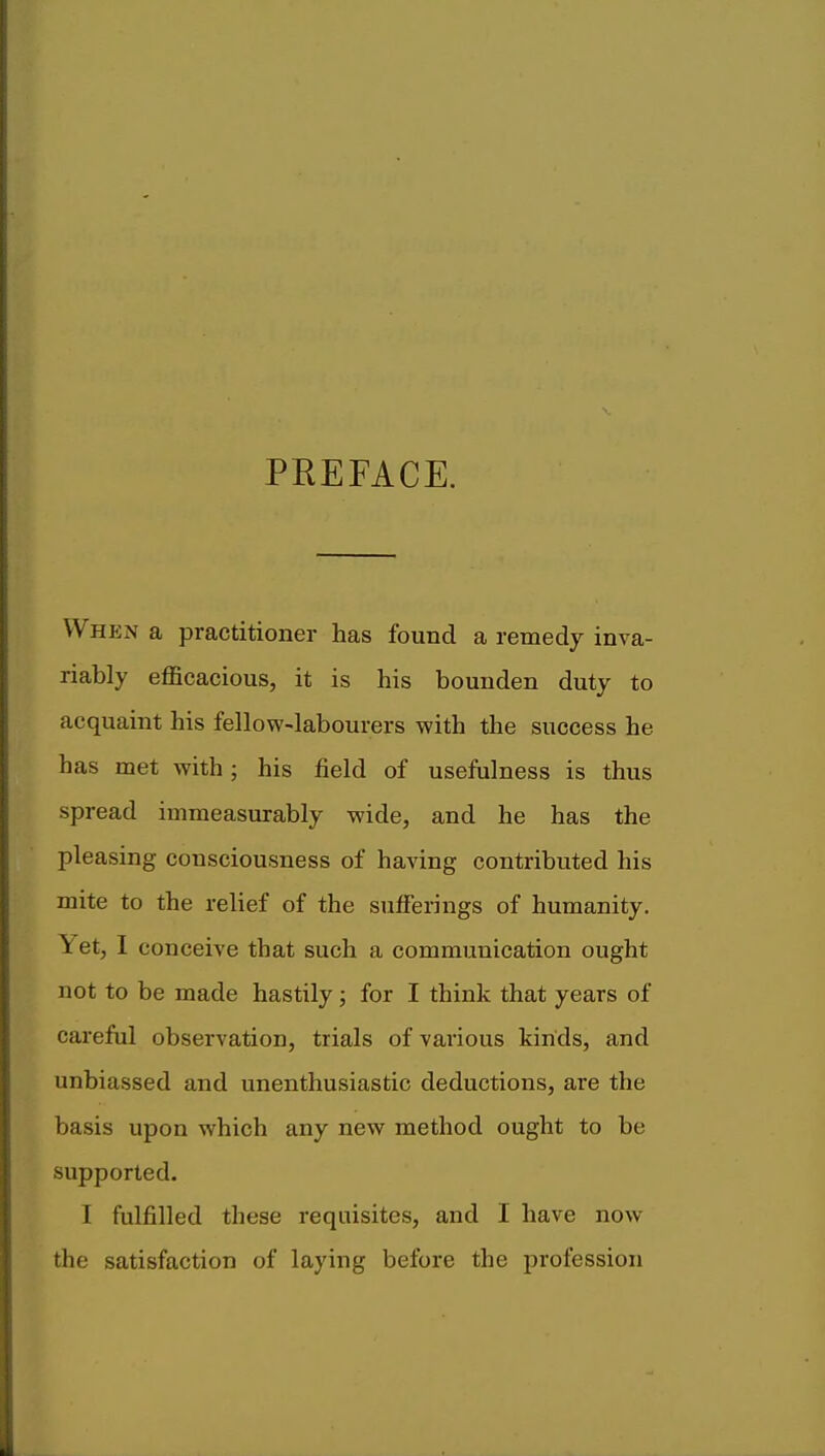 PREFACE. When a practitioner has found a remedy inva- riably efficacious, it is his bounden duty to acquaint his fellow-labourers with the success he has met with ; his field of usefulness is thus spread immeasurably wide, and he has the pleasing consciousness of having contributed his mite to the relief of the sufferings of humanity. \ et, I conceive that such a communication ought not to be made hastily; for I think that years of careful observation, trials of various kinds, and unbiassed and unenthusiastic deductions, are the basis upon which any new method ought to be supported. I fulfilled these requisites, and I have now the satisfaction of laying before the profession