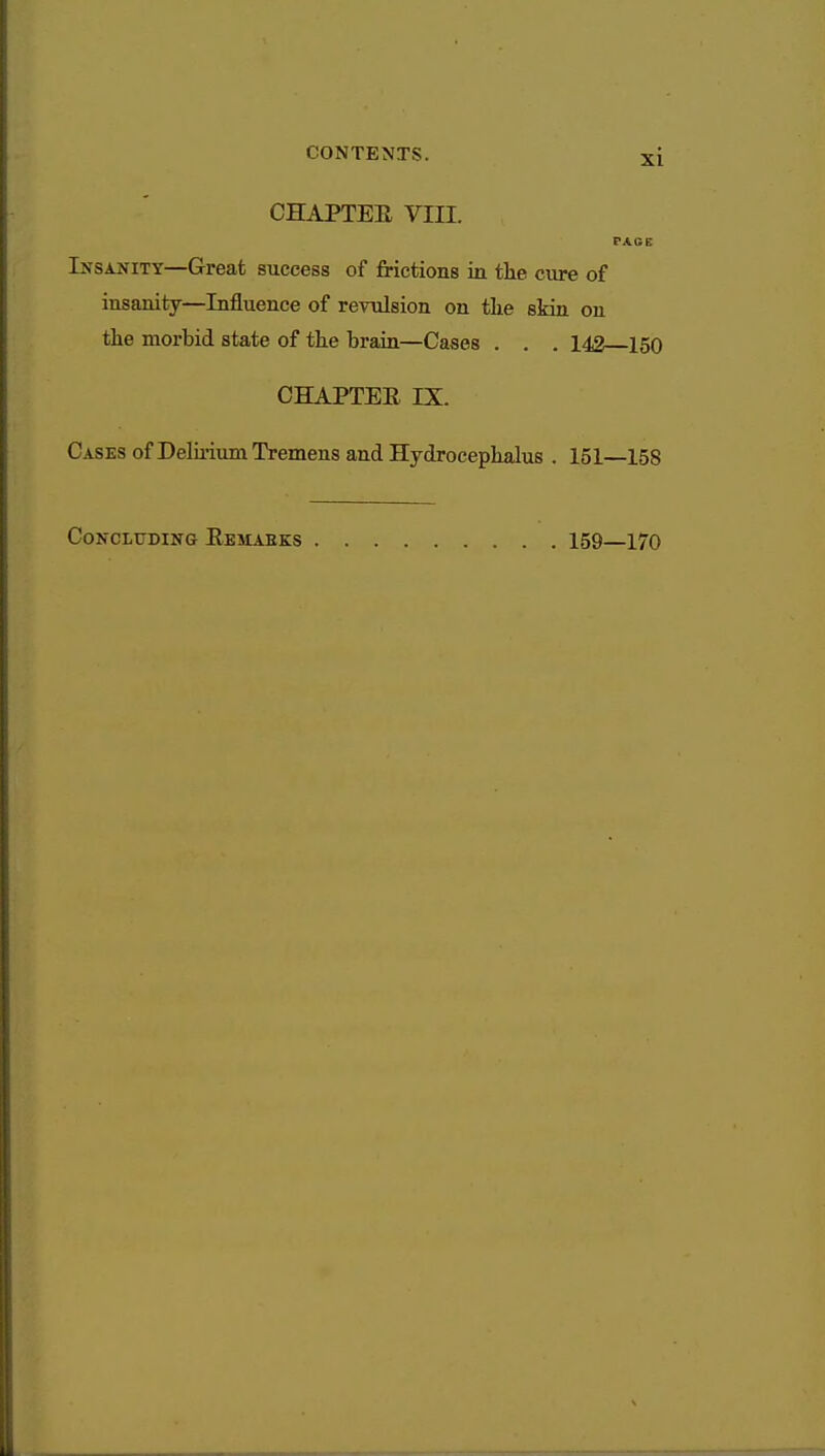 CHAPTER VIII. PACK Insanity—Great success of frictions in the cure of insanity—Influence of revulsion on the skin on the morbid state of the brain—Cases . . . 142 150 CHAPTER IX. Cases of Delirium Tremens and Hydrocephalus . 151—158 Concluding Remabks 159—170