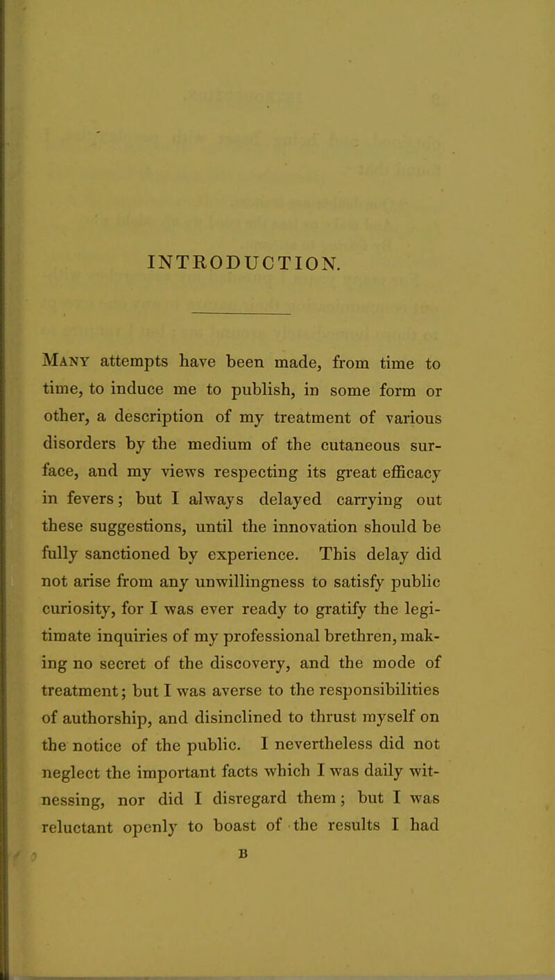 INTRODUCTION. Many attempts have been made, from time to time, to induce me to publish, in some form or other, a description of my treatment of various disorders by the medium of the cutaneous sur- face, and my views respecting its great efficacy in fevers; but I always delayed carrying out these suggestions, until the innovation should be fully sanctioned by experience. This delay did not arise from any unwillingness to satisfy public curiosity, for I was ever ready to gratify the legi- timate inquiries of my professional brethren, mak- ing no secret of the discovery, and the mode of treatment; but I was averse to the responsibilities of authorship, and disinclined to thrust myself on the notice of the public. I nevertheless did not neglect the important facts which I was daily wit- nessing, nor did I disregard them; but I was reluctant openly to boast of the results I had B