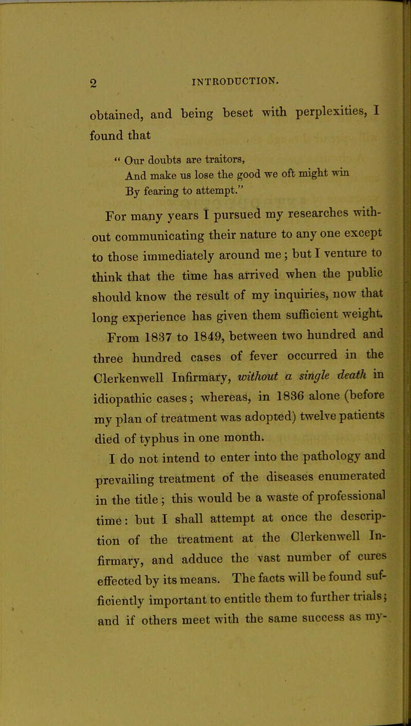 obtained, and being beset with perplexities, I found that  Our doubts are traitors, And make us lose the good we oft might win By fearing to attempt. For many years I pursued my researches with- out communicating their nature to any one except to those immediately around me; but I venture to think that the time has arrived when the public should know the result of my inquiries, now that long experience has given them sufficient weight From 1837 to 1849, between two hundred and three hundred cases of fever occurred in the Clerkenwell Infirmary, without a single death in idiopathic cases; whereas, in 1836 alone (before my plan of treatment was adopted) twelve patients died of typhus in one month. I do not intend to enter into the pathology and prevailing treatment of the diseases enumerated in the title ; this would be a waste of professional time: but I shall attempt at once the descrip- tion of the treatment at the Clerkenwell In- firmary, and adduce the vast number of cures effected by its means. The facts will be found suf- ficiently important to entitle them to further trials; and if others meet with the same success as my-