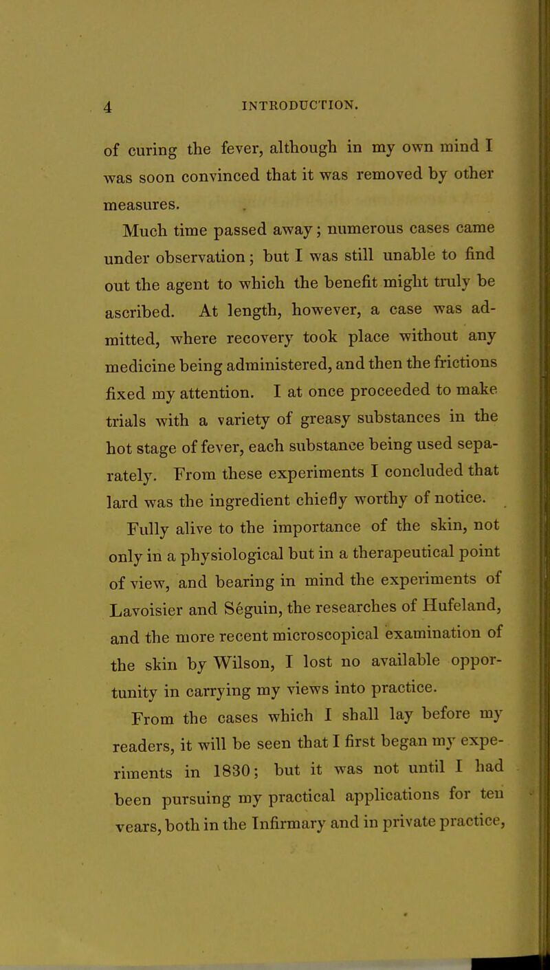 of curing the fever, although in my own mind I was soon convinced that it was removed by other measures. Much time passed away; numerous cases came under observation; but I was still unable to find out the agent to which the benefit might truly be ascribed. At length, however, a case was ad- mitted, where recovery took place without any medicine being administered, and then the frictions fixed my attention. I at once proceeded to make trials with a variety of greasy substances in the hot stage of fever, each substance being used sepa- rately. From these experiments I concluded that lard was the ingredient chiefly worthy of notice. Fully alive to the importance of the skin, not only in a physiological but in a therapeutical point of view, and bearing in mind the experiments of Lavoisier and Seguin, the researches of Hufeland, and the more recent microscopical examination of the skin by Wilson, I lost no available oppor- tunity in carrying my views into practice. From the cases which I shall lay before my readers, it will be seen that I first began my expe- riments in 1830; but it was not until I had been pursuing my practical applications for ten vears, both in the Infirmary and in private practice,