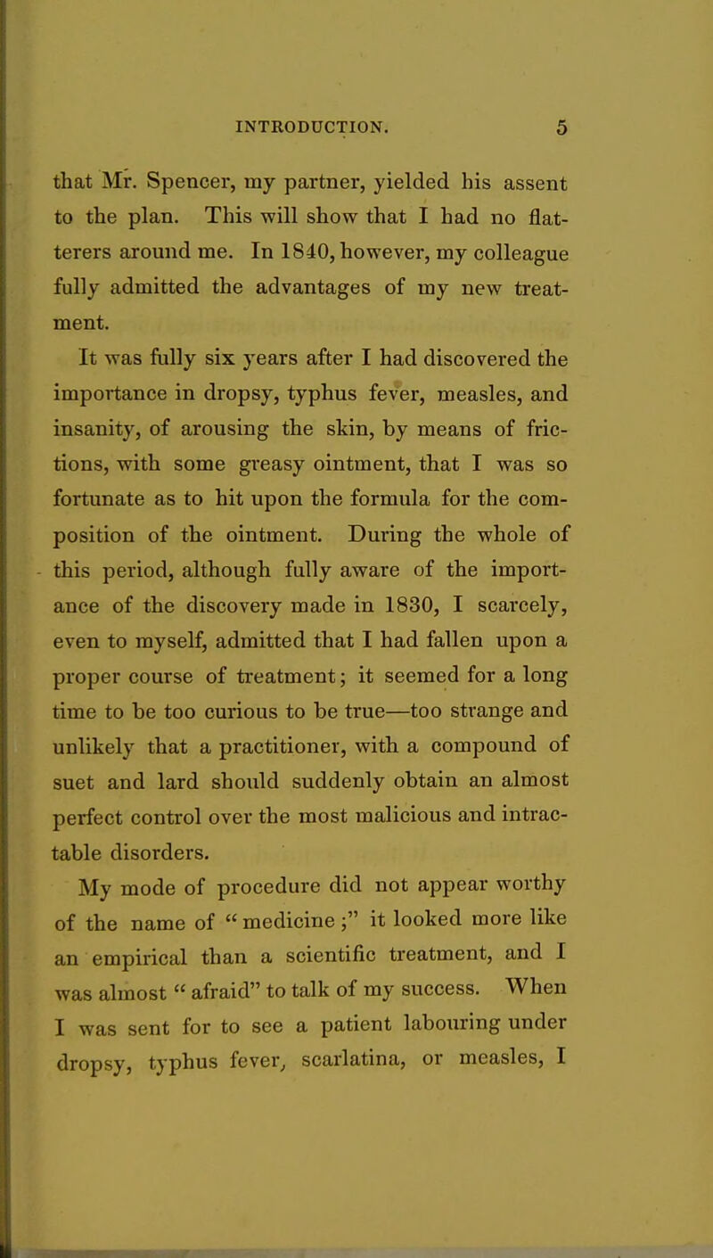that Mr. Spencer, my partner, yielded his assent to the plan. This will show that I had no flat- terers around me. In 1840, however, my colleague fully admitted the advantages of my new treat- ment. It was fully six years after I had discovered the importance in dropsy, typhus fever, measles, and insanity, of arousing the skin, by means of fric- tions, with some greasy ointment, that I was so fortunate as to hit upon the formula for the com- position of the ointment. During the whole of this period, although fully aware of the import- ance of the discovery made in 1830, I scarcely, even to myself, admitted that I had fallen upon a proper course of treatment; it seemed for a long time to be too curious to be true—too strange and unlikely that a practitioner, with a compound of suet and lard should suddenly obtain an almost perfect control over the most malicious and intrac- table disorders. My mode of procedure did not appear worthy of the name of medicine it looked more like an empirical than a scientific treatment, and I was almost afraid to talk of my success. When I was sent for to see a patient labouring under dropsy, typhus fever, scarlatina, or measles, I