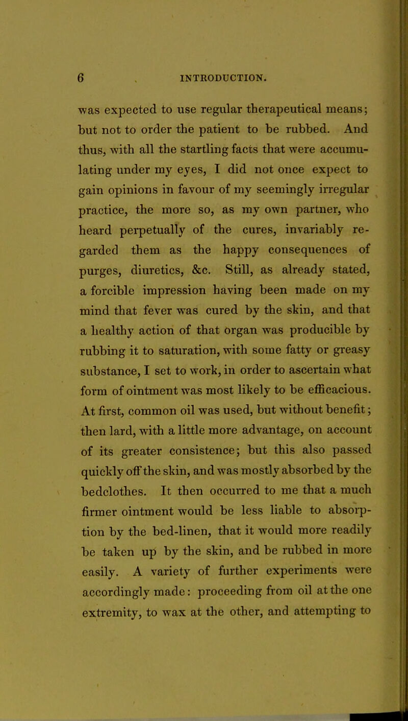 was expected to use regular therapeutical means; but not to order the patient to be rubbed. And thus, with all the startling facts that were accumu- lating under my eyes, I did not once expect to gain opinions in favour of my seemingly irregular practice, the more so, as my own partner, who heard perpetually of the cures, invariably re- garded them as the happy consequences of purges, diuretics, &c. Still, as already stated, a forcible impression having been made on my mind that fever was cured by the skin, and that a healthy action of that organ was producible by rubbing it to saturation, with some fatty or greasy substance, I set to work, in order to ascertain what form of ointment was most likely to be efficacious. At first, common oil was used, but without benefit; then lard, with a little more advantage, on account of its greater consistence; but this also passed quickly off the skin, and was mostly absorbed by the bedclothes. It then occurred to me that a much firmer ointment would be less liable to absorp- tion by the bed-linen, that it would more readily be taken up by the skin, and be rubbed in more easily. A variety of further experiments were accordingly made: proceeding from oil at the one extremity, to wax at the other, and attempting to