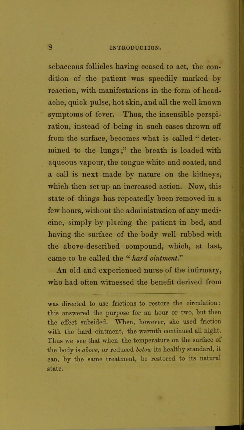 sebaceous follicles having ceased to act, the con- dition of the patient was speedily marked by reaction, with manifestations in the form of head- ache, quick pulse, hot skin, and all the well known symptoms of fever. Thus, the insensible perspi- ration, instead of being in such cases thrown off from the surface, becomes what is called  deter- mined to the lungs; the breath is loaded with aqueous vapour, the tongue white and coated, and a call is next made by nature on the kidneys, which then set up an increased action. Now, this state of things has repeatedly been removed in a few hours, without the administration of any medi- cine, simply by placing the patient in bed, and having the surface of the body well rubbed with the above-described compound, which, at last, came to be called the hard ointment An old and experienced nurse of the infirmary, who had often witnessed the benefit derived from was directed to use frictions to restore the circulation: this answered the purpose for an hour or two, but then the effect subsided. When, however, she used friction with the hard ointment, the warmth continued all night. Thus we see that when the temperature on the surface of the body is above, or reduced below its healthy standard, it can, by the same treatment, be restored to its natural state.