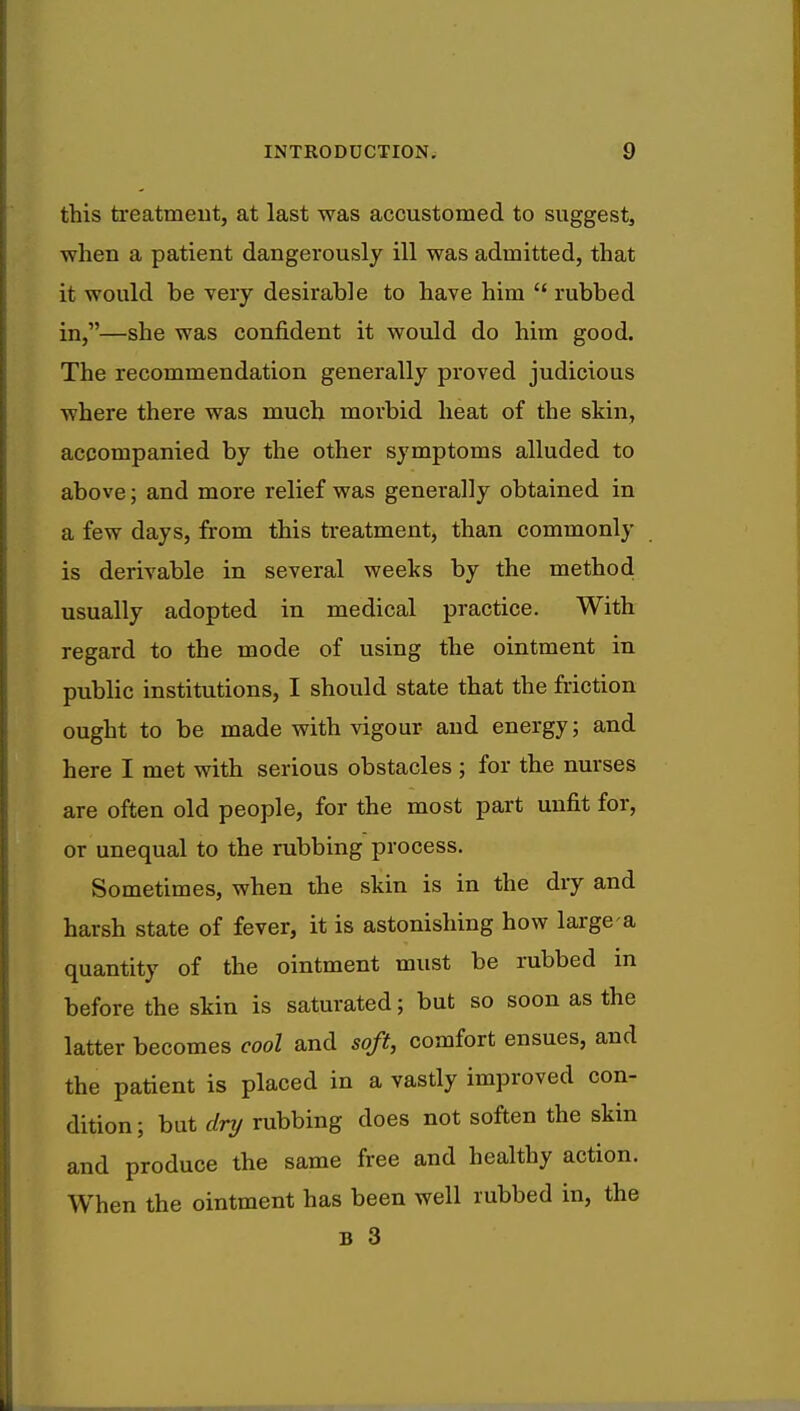 this treatment, at last was accustomed to suggest, when a patient dangerously ill was admitted, that it would be very desirable to have him  rubbed in,—she was confident it would do him good. The recommendation generally proved judicious where there was much morbid heat of the skin, accompanied by the other symptoms alluded to above; and more relief was generally obtained in a few days, from this treatment, than commonly is derivable in several weeks by the method usually adopted in medical practice. With regard to the mode of using the ointment in public institutions, I should state that the friction ought to be made with vigour and energy; and here I met with serious obstacles ; for the nurses are often old people, for the most part unfit for, or unequal to the rubbing process. Sometimes, when the skin is in the dry and harsh state of fever, it is astonishing how large-a quantity of the ointment must be rubbed in before the skin is saturated; but so soon as the latter becomes cool and soft, comfort ensues, and the patient is placed in a vastly improved con- dition ; but dry rubbing does not soften the skin and produce the same free and healthy action. When the ointment has been well rubbed in, the