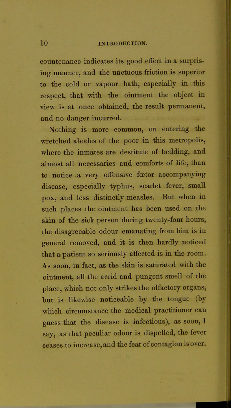 countenance indicates its good effect in a surpris- ing manner, and the unctuous friction is superior to the cold or vapour bath, especially in this respect, that with the ointment the object in view is at once obtained, the result permanent, and no danger incurred. Nothing is more common, on entering the wretched abodes of the poor in this metropolis, where the inmates are destitute of bedding, and almost all necessaries and comforts of life, than to notice a very offensive fcetor accompanying disease, especially typhus, scarlet fever, small pox, and less distinctly measles. But when in such places the ointment has been used on the skin of the sick person during twenty-four hours, the disagreeable odour emanating from him is in general removed, and it is then hardly noticed that a patient so seriously affected is in the room. As soon, in fact, as the skin is saturated with the ointment, all the acrid and pungent smell of the place, which not only strikes the olfactory organs, but is likewise noticeable by the tongue (by which circumstance the medical practitioner can guess that the disease is infectious), as soon, I say, as that peculiar odour is dispelled, the lever ceases to increase, and the fear of contagion is over.