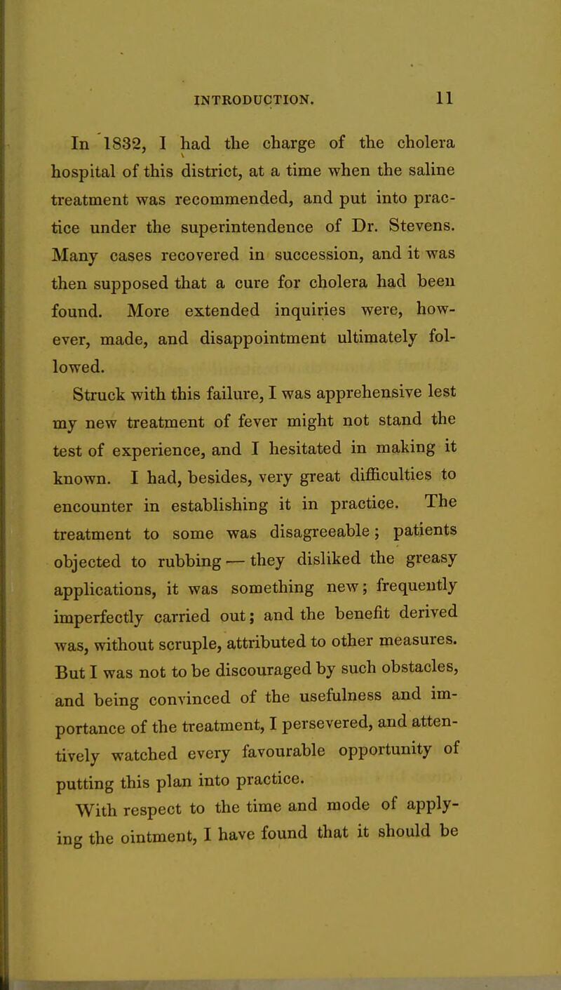 In IS32, I had the charge of the cholera hospital of this district, at a time when the saline treatment was recommended, and put into prac- tice under the superintendence of Dr. Stevens. Many cases recovered in succession, and it was then supposed that a cure for cholera had heen found. More extended inquiries were, how- ever, made, and disappointment ultimately fol- lowed. Struck with this failure, I was apprehensive lest my new treatment of fever might not stand the test of experience, and I hesitated in making it known. I had, besides, very great difficulties to encounter in establishing it in practice. The treatment to some was disagreeable; patients objected to rubbing — they disliked the greasy applications, it was something new; frequently imperfectly carried out; and the benefit derived was, without scruple, attributed to other measures. But I was not to be discouraged by such obstacles, and being convinced of the usefulness and im- portance of the treatment, I persevered, and atten- tively watched every favourable opportunity of putting this plan into practice. With respect to the time and mode of apply- ing the ointment, I have found that it should be