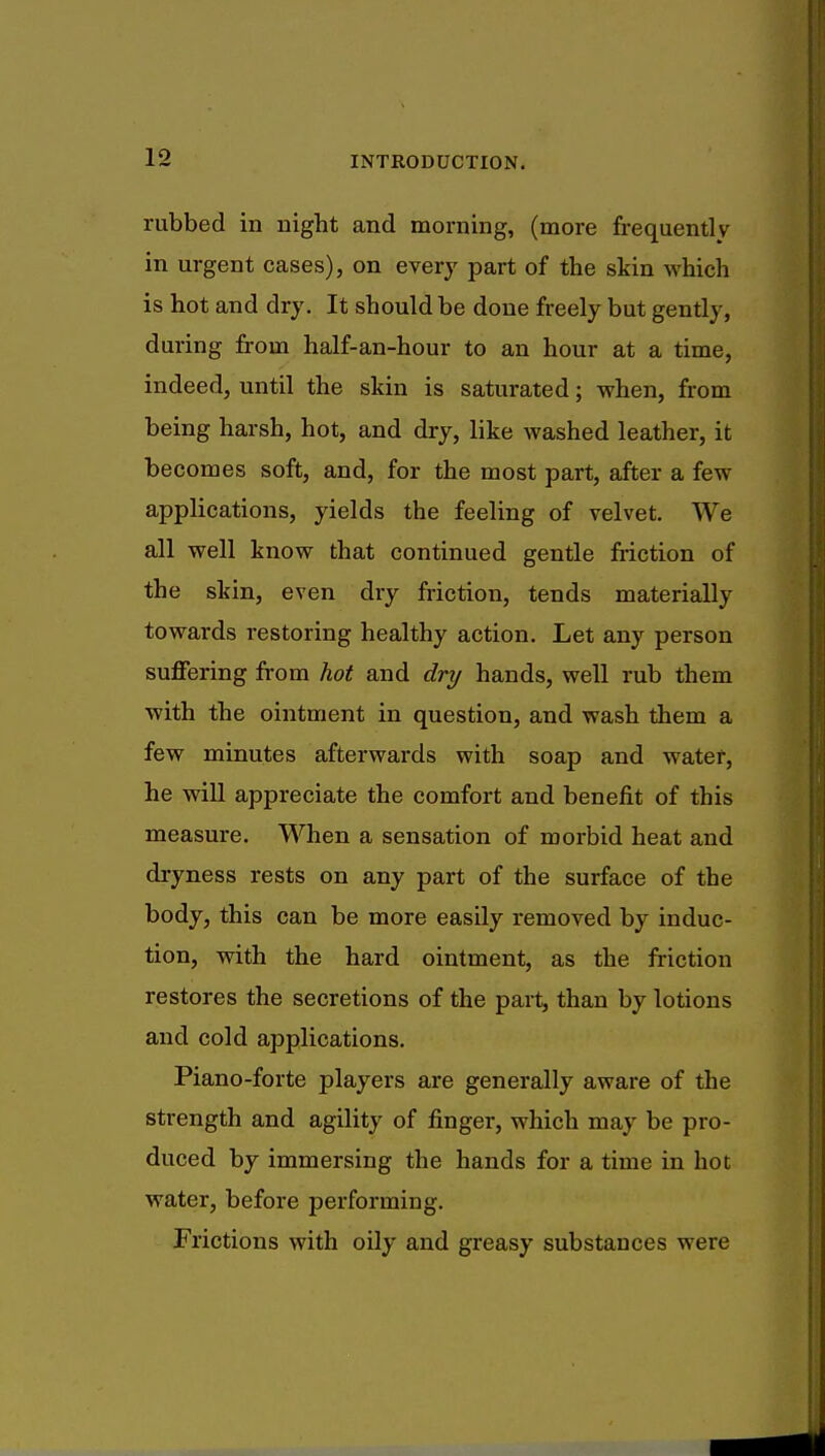 rubbed in night and morning, (more frequently in urgent cases), on every part of the skin which is hot and dry. It should be done freely but gently, during from half-an-hour to an hour at a time, indeed, until the skin is saturated; when, from being harsh, hot, and dry, like washed leather, it becomes soft, and, for the most part, after a few applications, yields the feeling of velvet. We all well know that continued gentle friction of the skin, even dry friction, tends materially towards restoring healthy action. Let any person suffering from hot and dry hands, well rub them with the ointment in question, and wash them a few minutes afterwards with soap and water, he will appreciate the comfort and benefit of this measure. When a sensation of morbid heat and dryness rests on any part of the surface of the body, this can be more easily removed by induc- tion, with the hard ointment, as the friction restores the secretions of the part, than by lotions and cold applications. Piano-forte players are generally aware of the strength and agility of finger, which may be pro- duced by immersing the hands for a time in hot water, before performing. Frictions with oily and greasy substances were