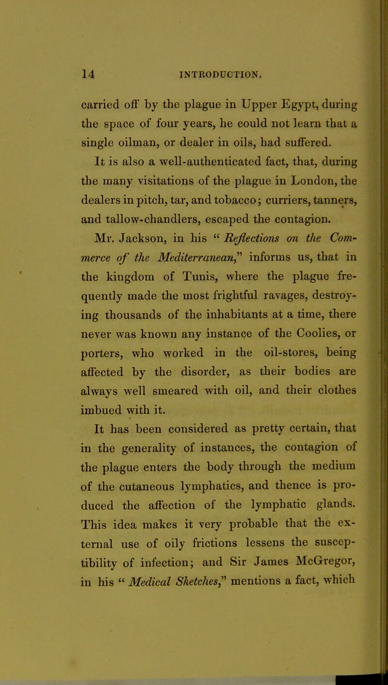 carried off by the plague in Upper Egypt, during the space of four years, he could not learn that a single oilman, or dealer in oils, had suffered. It is also a well-authenticated fact, that, during the many visitations of the plague in London, the dealers in pitch, tar, and tobacco; curriers, tanners, and tallow-chandlers, escaped the contagion. Mr. Jackson, in his  Reflections on the Com- merce of the Mediterranean informs us, that in the kingdom of Tunis, where the plague fre- quently made the most frightful ravages, destroy- ing thousands of the inhabitants at a time, there never was known any instance of the Coolies, or porters, who worked in the oil-stores, being affected by the disorder, as their bodies are always well smeared with oil, and their clothes imbued with it. It has been considered as pretty certain, that in the generality of instances, the contagion of the plague enters the body through the medium of the cutaneous lymphatics, and thence is pro- duced the affection of the lymphatic glands. This idea makes it very probable that the ex- ternal use of oily frictions lessens the suscep- tibility of infection; and Sir James McGregor, in his  Medical Sketches mentions a fact, which