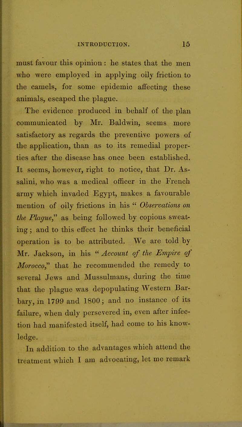 must favour this opinion : he states that the men who were employed in applying oily friction to the camels, for some epidemic affecting these animals, escaped the plague. The evidence produced in behalf of the plan communicated by Mr. Baldwin, seems more satisfactory as regards the preventive powers of the application, than as to its remedial proper- ties after the disease has once been established. It seems, however, right to notice, that Dr. As- salini, who was a medical officer in the French army which invaded Egypt, makes a favourable mention of oily frictions in his  Observations on the Plague as being followed by copious sweat- ing ; and to this effect he thinks their beneficial operation is to be attributed. We are told by Mr. Jackson, in his  Account of the Empire of Morocco, that he recommended the remedy to several Jews and Mussulmans, during the time that the plague was depopulating Western Bar- bary, in 1799 and 1800; and no instance of its failure, when duly persevered in, even after infec- tion had manifested itself, had come to his know- ledge. In addition to the advantages which attend the treatment which I am advocating, let me remark