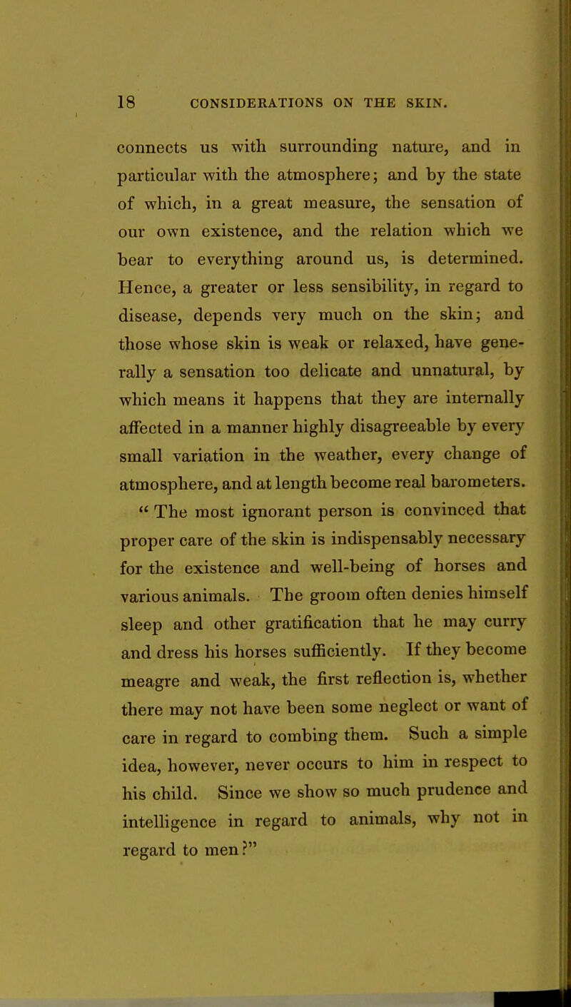 connects us with surrounding nature, and in particular with the atmosphere; and by the state of which, in a great measure, the sensation of our own existence, and the relation which we bear to everything around us, is determined. Hence, a greater or less sensibility, in regard to disease, depends very much on the skin; and those whose skin is weak or relaxed, have gene- rally a sensation too delicate and unnatural, by which means it happens that they are internally affected in a manner highly disagreeable by every small variation in the weather, every change of atmosphere, and at length become real barometers.  The most ignorant person is convinced that proper care of the skin is indispensably necessary for the existence and well-being of horses and various animals. The groom often denies himself sleep and other gratification that he may curry and dress his horses sufficiently. If they become meagre and weak, the first reflection is, whether there may not have been some neglect or want of care in regard to combing them. Such a simple idea, however, never occurs to him in respect to his child. Since we show so much prudence and intelligence in regard to animals, why not in regard to men?