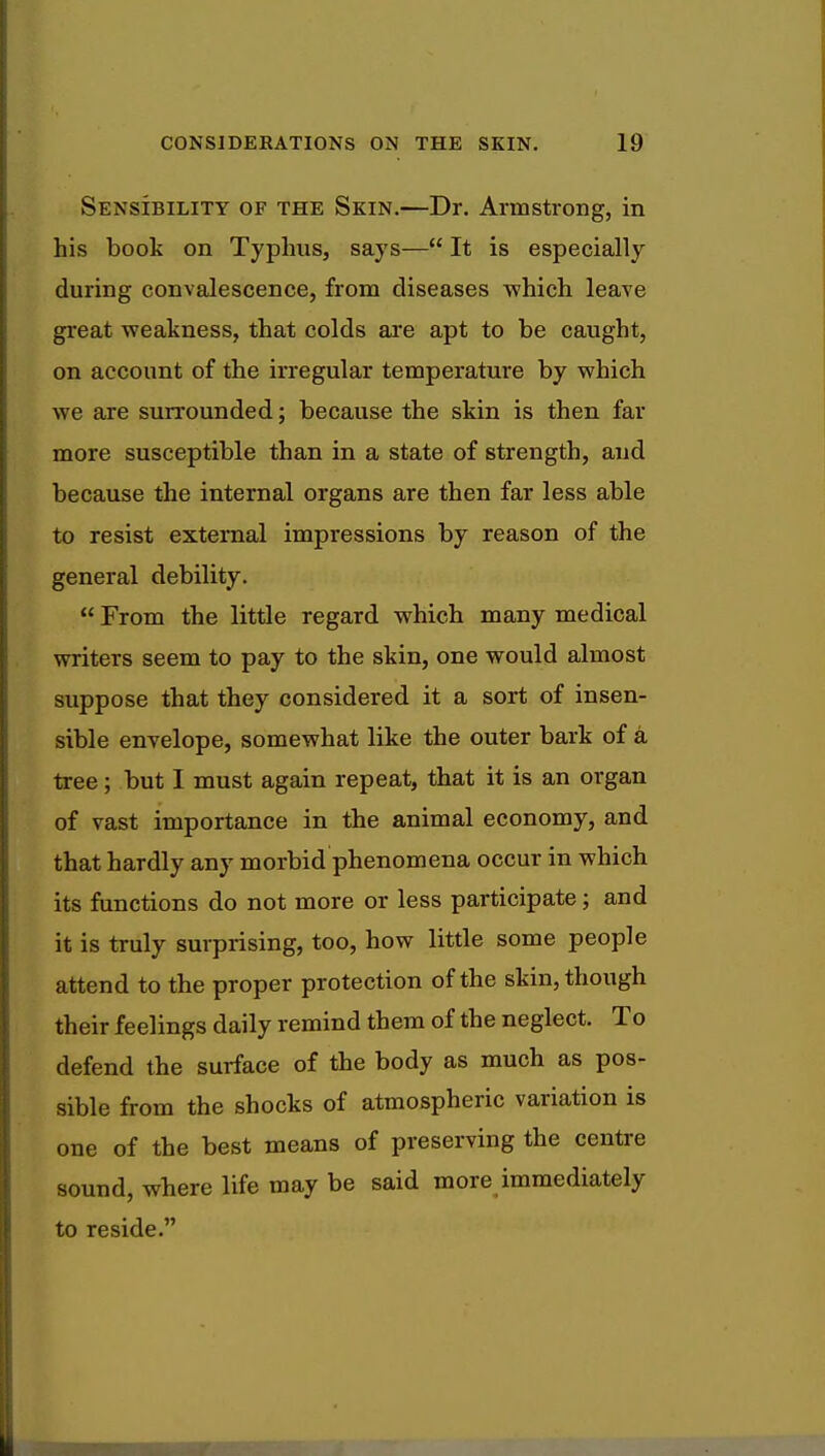 Sensibility of the Skin.—Dr. Armstrong, in his book on Typhus, says— It is especially during convalescence, from diseases which leave great weakness, that colds are apt to be caught, on account of the irregular temperature by which we are surrounded; because the skin is then far more susceptible than in a state of strength, and because the internal organs are then far less able to resist external impressions by reason of the general debility.  From the little regard which many medical writers seem to pay to the skin, one would almost suppose that they considered it a sort of insen- sible envelope, somewhat like the outer bark of a tree; but I must again repeat, that it is an organ of vast importance in the animal economy, and that hardly any morbid phenomena occur in which its functions do not more or less participate; and it is truly surprising, too, how little some people attend to the proper protection of the skin, though their feelings daily remind them of the neglect. To defend the surface of the body as much as pos- sible from the shocks of atmospheric variation is one of the best means of preserving the centre sound, where life may be said more immediately to reside.