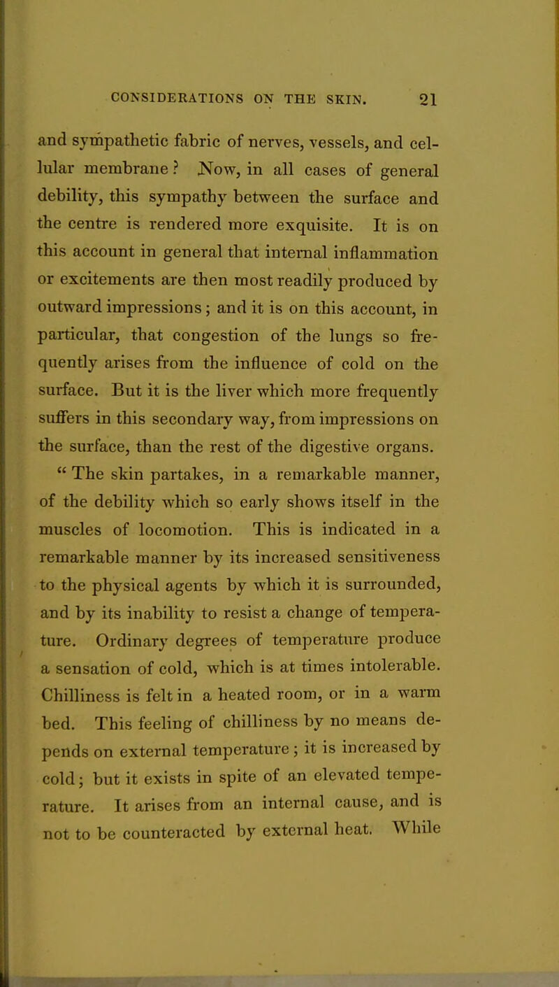 and sympathetic fabric of nerves, vessels, and cel- lular membrane ? .Now, in all cases of general debility, this sympathy between the surface and the centre is rendered more exquisite. It is on this account in general that internal inflammation or excitements are then most readily produced by outward impressions; and it is on this account, in particular, that congestion of the lungs so fre- quently arises from the influence of cold on the surface. But it is the liver which more frequently suffers in this secondary way, from impressions on the surface, than the rest of the digestive organs.  The skin partakes, in a remarkable manner, of the debility which so early shows itself in the muscles of locomotion. This is indicated in a remarkable manner by its increased sensitiveness to the physical agents by which it is surrounded, and by its inability to resist a change of tempera- ture. Ordinary degrees of temperature produce a sensation of cold, which is at times intolerable. Chilliness is felt in a heated room, or in a warm bed. This feeling of chilliness by no means de- pends on external temperature ; it is increased by cold; but it exists in spite of an elevated tempe- rature. It arises from an internal cause, and is not to be counteracted by external heat. While