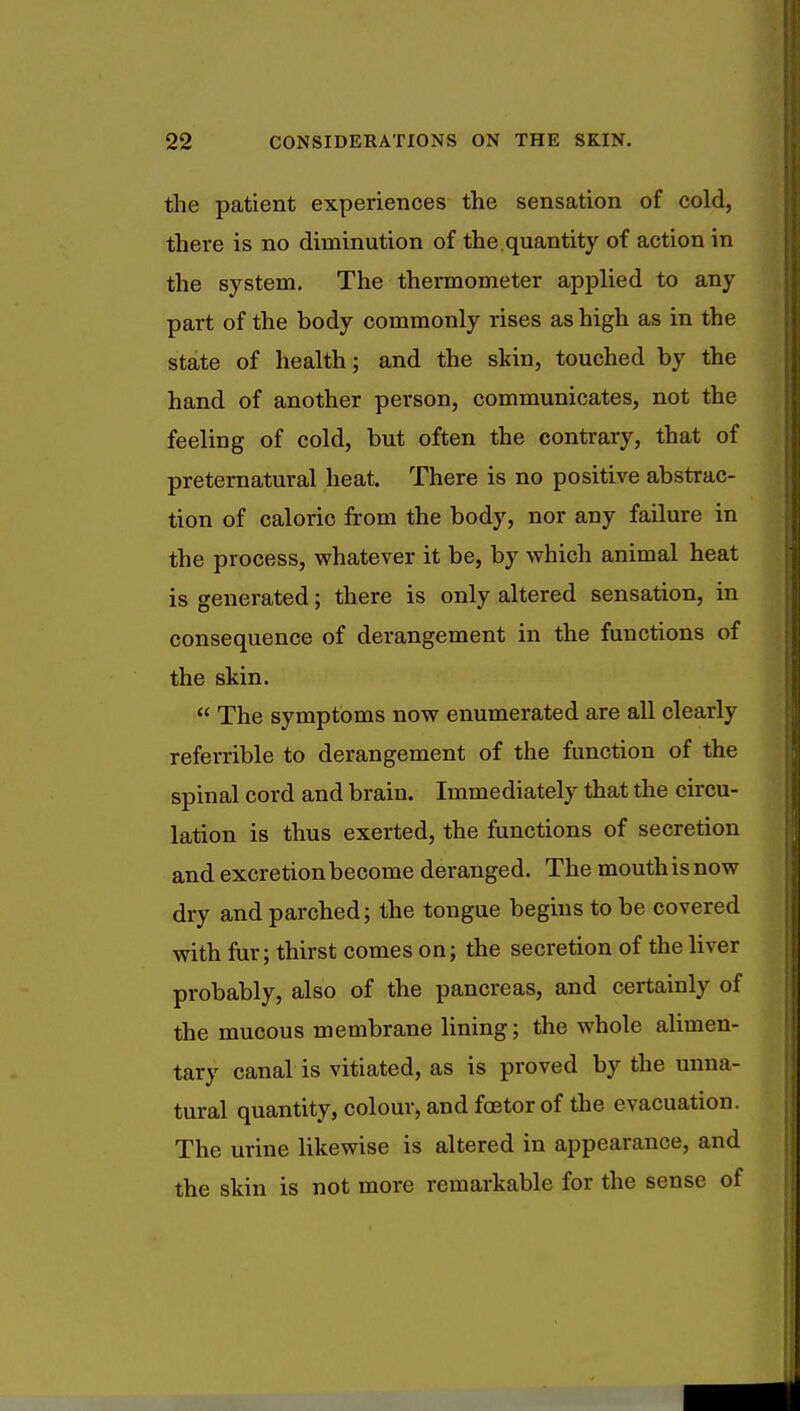 the patient experiences the sensation of cold, there is no diminution of the.quantity of action in the system. The thermometer applied to any part of the body commonly rises as high as in the state of health; and the skin, touched by the hand of another person, communicates, not the feeling of cold, but often the contrary, that of preternatural heat. There is no positive abstrac- tion of caloric from the body, nor any failure in the process, whatever it be, by which animal heat is generated; there is only altered sensation, in consequence of derangement in the functions of the skin.  The symptoms now enumerated are all clearly referrible to derangement of the function of the spinal cord and braiu. Immediately that the circu- lation is thus exerted, the functions of secretion and excretion become deranged. The mouth is now dry and parched; the tongue begins to be covered with fur; thirst comes on; the secretion of the liver probably, also of the pancreas, and certainly of the mucous membrane lining; the whole alimen- tary canal is vitiated, as is proved by the unna- tural quantity, colour, and fcetor of the evacuation. The urine likewise is altered in appearance, and the skin is not more remarkable for the sense of