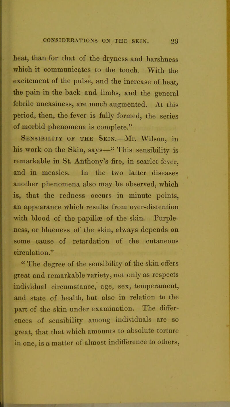 heat, than for that of the dryness and harshness which it communicates to the touch. With the excitement of the pulse, and the increase of heat, the pain in the back and limbs, and the general febrile uneasiness, are much augmented. At this period, then, the fever is fully formed, the series of morbid phenomena is complete. Sensibility of the Skin.—Mr. Wilson, in his work on the Skin, says— This sensibility is remarkable in St. Anthony's fire, in scarlet fever, and in measles. In the two latter diseases another phenomena also may be observed, which is, that the redness occurs in minute points, an appearance which results from over-distention with blood of the papillae of the skin. Purple- ness, or blueness of the skin, always depends on some cause of retardation of the cutaneous circulation.  The degree of the sensibility of the skin offers great and remarkable variety, not only as respects individual circumstance, age, sex, temperament, and state of health, but also in relation to the part of the skin under examination. The differ- ences of sensibility among individuals are so great, that that which amounts to absolute torture in one, is a matter of almost indifference to others,