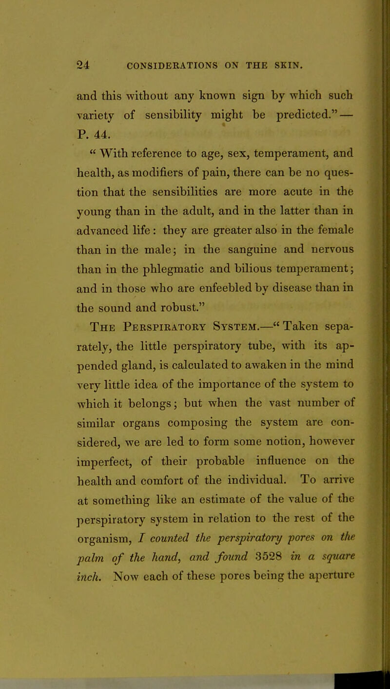 and this without any known sign by which such variety of sensibility might be predicted. — P. 44.  With reference to age, sex, temperament, and health, as modifiers of pain, there can be no ques- tion that the sensibilities are more acute in the young than in the adult, and in the latter than in advanced life : they are greater also in the female than in the male; in the sanguine and nervous than in the phlegmatic and bilious temperament; and in those who are enfeebled by disease than in the sound and robust. The Perspiratory System.— Taken sepa- rately, the little perspiratory tube, with its ap- pended gland, is calculated to awaken in the mind very little idea of the importance of the system to which it belongs; but when the vast number of similar organs composing the system are con- sidered, we are led to form some notion, however imperfect, of their probable influence on the health and comfort of the individual. To arrive at something like an estimate of the value of the perspiratory system in relation to the rest of the organism, / counted the perspiratory pores on the palm of the hand, and found 3528 in a square inch. Now each of these pores being the aperture