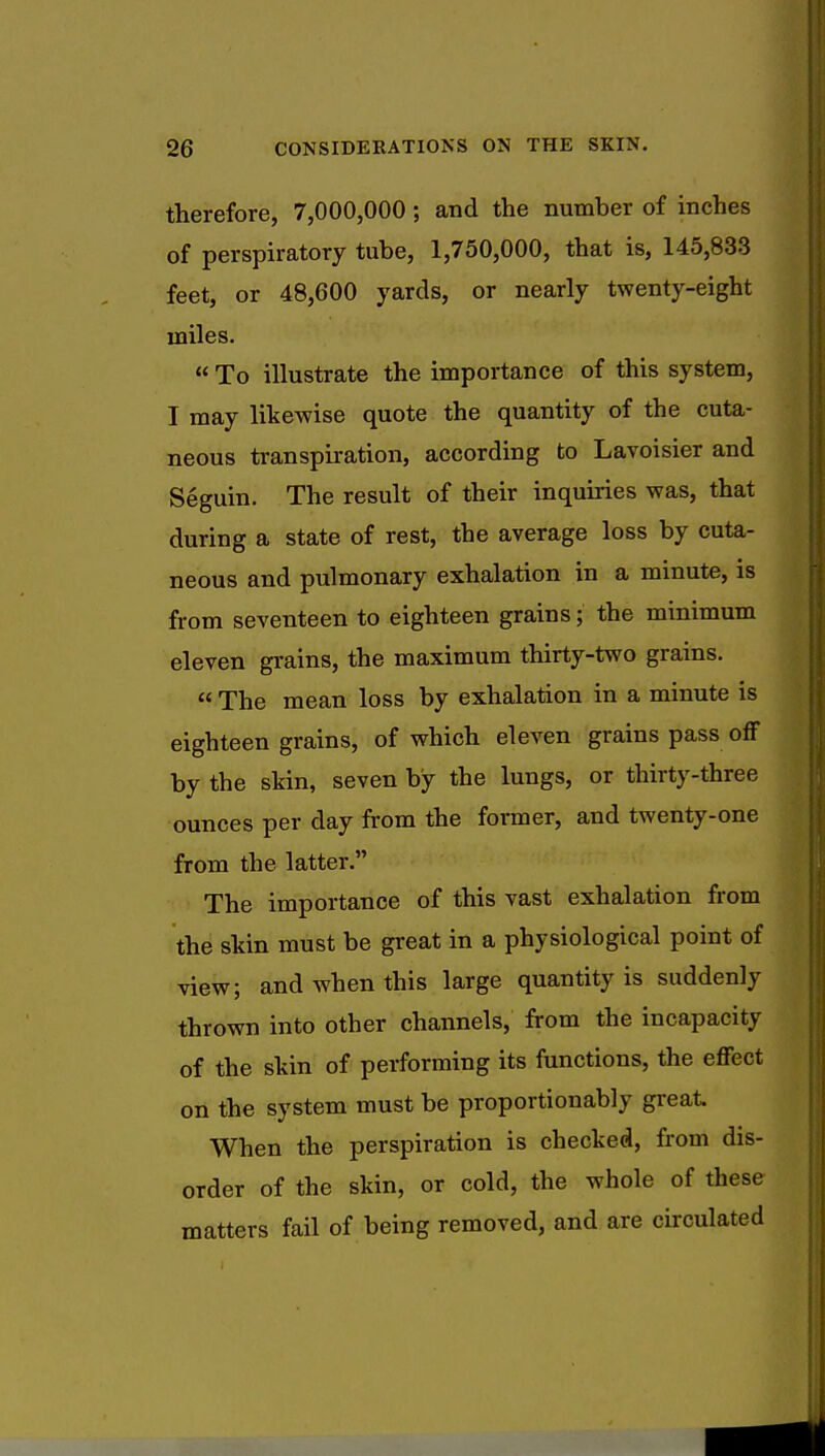 therefore, 7,000,000 ; and the number of inches of perspiratory tube, 1,750,000, that is, 145,833 feet, or 48,600 yards, or nearly twenty-eight miles.  To illustrate the importance of this system, I may likewise quote the quantity of the cuta- neous transpiration, according to Lavoisier and Seguin. The result of their inquiries was, that during a state of rest, the average loss by cuta- neous and pulmonary exhalation in a minute, is from seventeen to eighteen grains; the minimum eleven grains, the maximum thirty-two grains.  The mean loss by exhalation in a minute is eighteen grains, of which eleven grains pass off by the skin, seven by the lungs, or thirty-three ounces per day from the former, and twenty-one from the latter. The importance of this vast exhalation from the skin must be great in a physiological point of view; and when this large quantity is suddenly thrown into other channels, from the incapacity of the skin of performing its functions, the effect on the system must be proportionably great. When the perspiration is checked, from dis- order of the skin, or cold, the whole of these matters fail of being removed, and are circulated