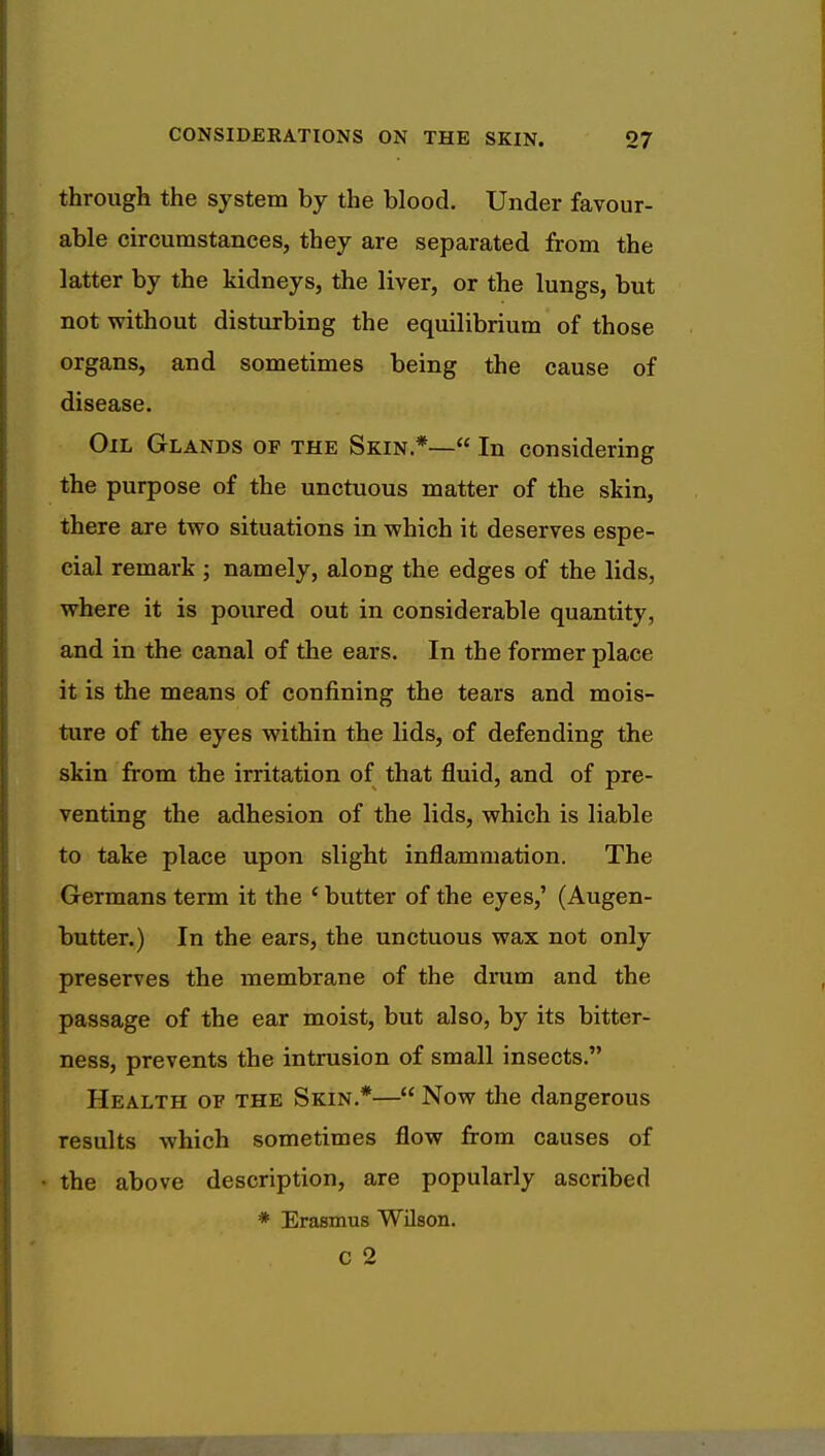 through the system by the blood. Under favour- able circumstances, they are separated from the latter by the kidneys, the liver, or the lungs, but not without disturbing the equilibrium of those organs, and sometimes being the cause of disease. Oil Glands of the Skin*— In considering the purpose of the unctuous matter of the skin, there are two situations in which it deserves espe- cial remark; namely, along the edges of the lids, where it is poured out in considerable quantity, and in the canal of the ears. In the former place it is the means of confining the tears and mois- ture of the eyes within the lids, of defending the skin from the irritation of that fluid, and of pre- venting the adhesion of the lids, which is liable to take place upon slight inflammation. The Germans term it the ' butter of the eyes,' (Augen- butter.) In the ears, the unctuous wax not only preserves the membrane of the drum and the passage of the ear moist, but also, by its bitter- ness, prevents the intrusion of small insects. Health of the Skin.*— Now the dangerous results which sometimes flow from causes of the above description, are popularly ascribed * Erasmus Wilson.