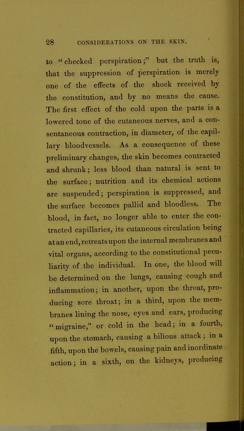 to checked perspiration; but the truth is, that the suppression of perspiration is merely one of the effects of the shock received by the constitution, and by no means the cause. The first effect of the cold upon the parts is a lowered tone of the cutaneous nerves, and a con- sentaneous contraction, in diameter, of the capil- lary bloodvessels. As a consequence of these preliminary changes, the skin becomes contracted and shrunk; less blood than natural is sent to the surface; nutrition and its chemical actions are suspended; perspiration is suppressed, and the surface becomes pallid and bloodless. The blood, in fact, no longer able to enter the con- tracted capillaries, its cutaneous circulation being at an end, retreats upon the internal membranes and vital organs, according to the constitutional pecu- liarity of the individual. In one, the blood will be determined on the lungs, causing cough and inflammation; in another, upon the throat, pro- ducing sore throat; in a third, upon the mem- branes lining the nose, eyes and ears, producing migraine, or cold in the head; in a fourth, upon the stomach, causing a bilious attack ; in a fifth, upon the bowels, causing pain and inordinate action; in a sixth, on the kidneys, producing