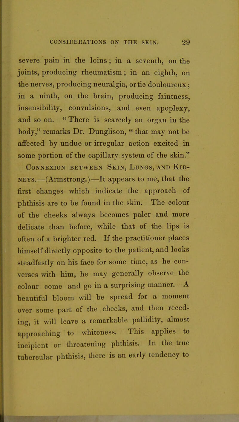 severe pain in the loins; in a seventh, on the joints, producing rheumatism; in an eighth, on the nerves, producing neuralgia, or tic douloureux; in a ninth, on the brain, producing faintness, insensibility, convulsions, and even apoplexy, and so on.  There is scarcely an organ in the body, remarks Dr. Dunglison,  that may not be affected by undue or irregular action excited in some portion of the capillary system of the skin. Connexion between Skin, Longs, and Kid- neys.—(Armstrong.)—It appears to me, that the first changes which indicate the approach of phthisis are to be found in the skin. The colour of the cheeks always becomes paler and more delicate than before, while that of the lips is often of a brighter red. If the practitioner places himself directly opposite to the patient, and looks steadfastly on his face for some time, as he con- verses with him, he may generally observe the colour come and go in a surprising manner. A beautiful bloom will be spread for a moment over some part of the cheeks, and then reced- ing, it will leave a remarkable pallidity, almost approaching to whiteness. This applies to incipient or threatening phthisis. In the true tubercular phthisis, there is an early tendency to