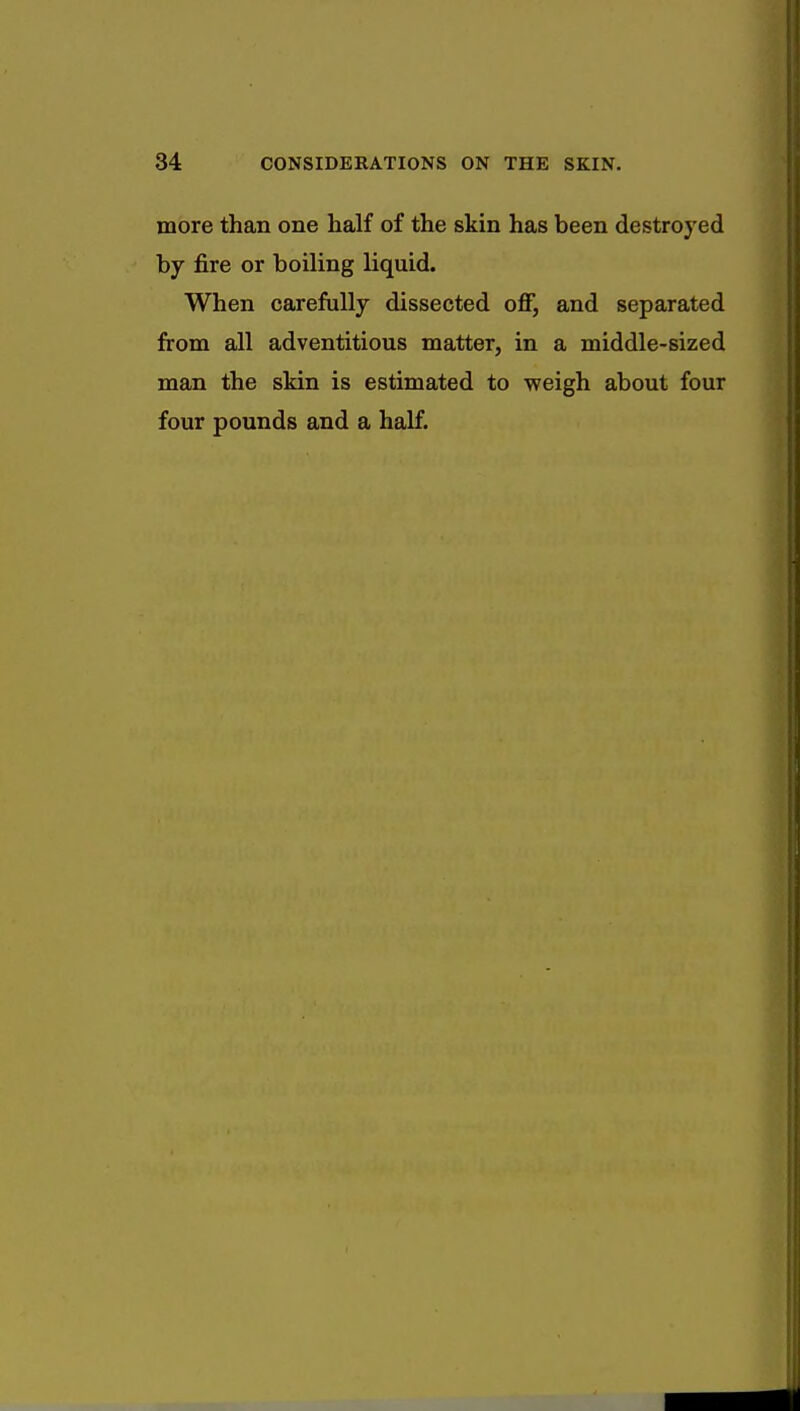 more than one half of the skin has been destroyed by fire or boiling liquid. When carefully dissected off, and separated from all adventitious matter, in a middle-sized man the skin is estimated to weigh about four four pounds and a half.