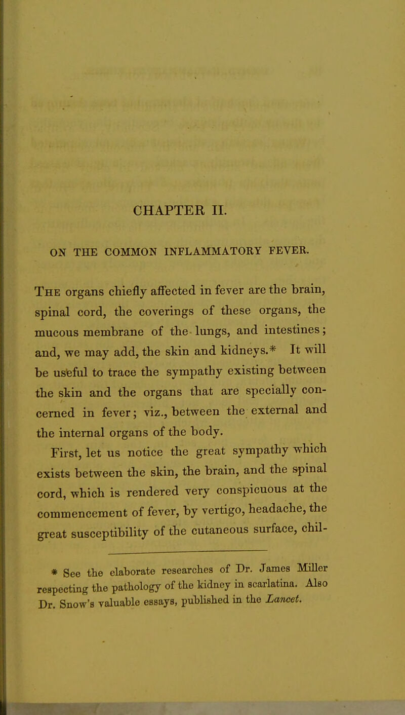 CHAPTER II. ON THE COMMON INFLAMMATORY FEVER. The organs chiefly affected in fever are the brain, spinal cord, the coverings of these organs, the mucous membrane of the lungs, and intestines; and, we may add, the skin and kidneys.* It will be useful to trace the sympathy existing between the skin and the organs that are specially con- cerned in fever; viz., between the external and the internal organs of the body. First, let us notice the great sympathy which exists between the skin, the brain, and the spinal cord, which is rendered very conspicuous at the commencement of fever, by vertigo, headache, the great susceptibility of the cutaneous surface, chil- * See the elaborate researches of Dr. James Miller respecting the pathology of the kidney in scarlatina. Also Dr. Snow's valuable essays, published in the Lancet.