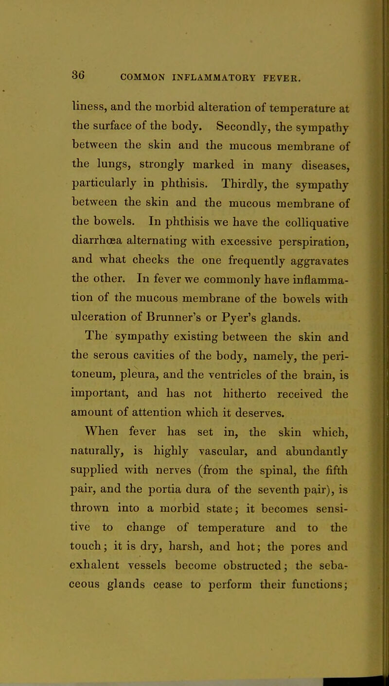 liness, and the morbid alteration of temperature at the surface of the body. Secondly, the sympathy between the skin and the mucous membrane of the lungs, strongly marked in many diseases, particularly in phthisis. Thirdly, the sympathy between the skin and the mucous membrane of the bowels. In phthisis we have the colliquative diarrhoea alternating with excessive perspiration, and what checks the one frequently aggravates the other. In fever we commonly have inflamma- tion of the mucous membrane of the bowels with ulceration of Brunner's or Pyer's glands. The sympathy existing between the skin and the serous cavities of the body, namely, the peri- toneum, pleura, and the ventricles of the brain, is important, and has not hitherto received the amount of attention which it deserves. When fever has set in, the skin which, naturally, is highly vascular, and abundantly supplied with nerves (from the spinal, the fifth pair, and the portia dura of the seventh pair), is thrown into a morbid state; it becomes sensi- tive to change of temperature and to the touch; it is dry, harsh, and hot; the pores and exhalent vessels become obstructed; the seba- ceous glands cease to perform their functions;