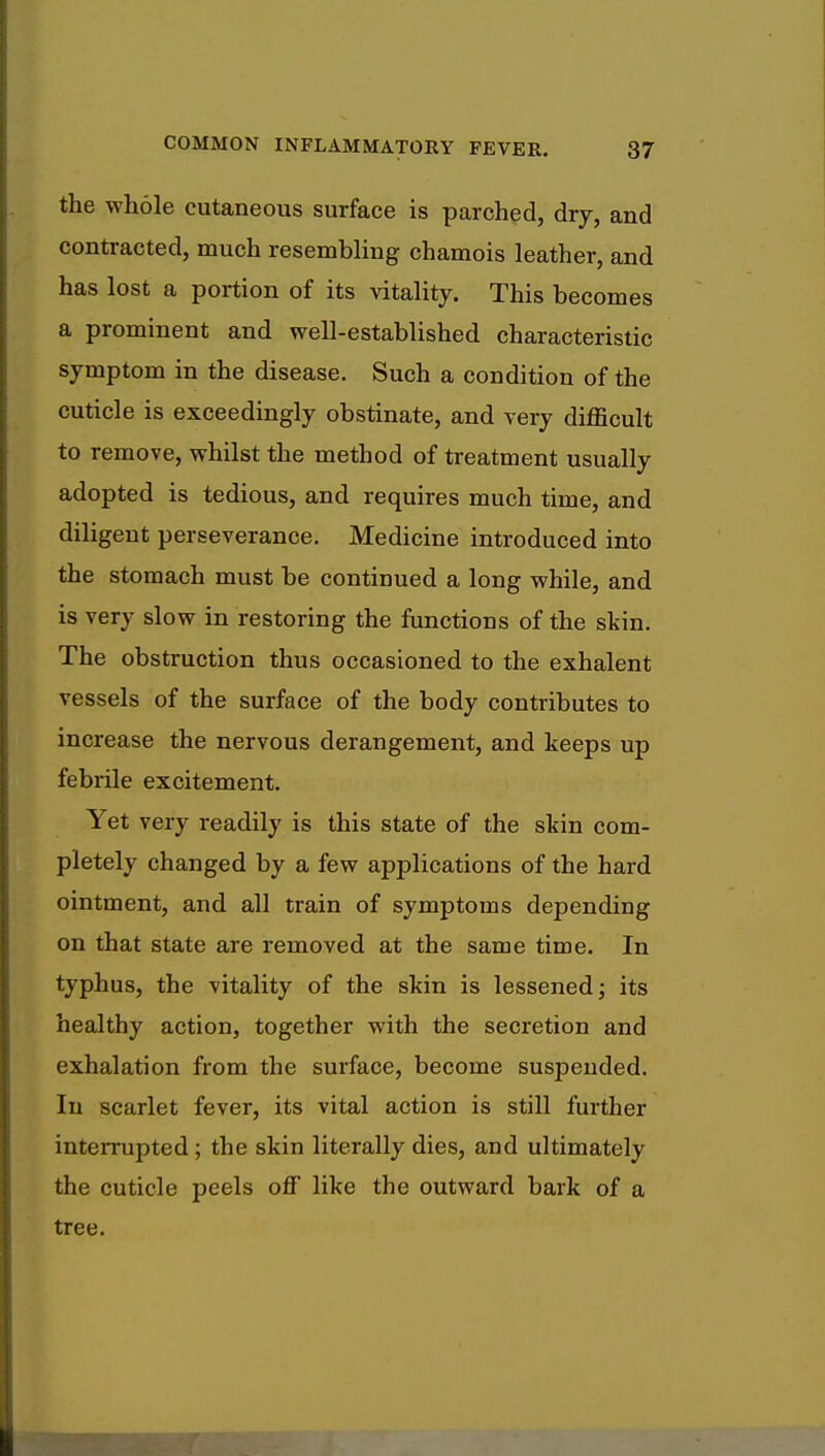 the whole cutaneous surface is parched, dry, and contracted, much resembling chamois leather, and has lost a portion of its vitality. This becomes a prominent and well-established characteristic symptom in the disease. Such a condition of the cuticle is exceedingly obstinate, and very difficult to remove, whilst the method of treatment usually adopted is tedious, and requires much time, and diligent perseverance. Medicine introduced into the stomach must be continued a long while, and is very slow in restoring the functions of the skin. The obstruction thus occasioned to the exhalent vessels of the surface of the body contributes to increase the nervous derangement, and keeps up febrile excitement. Yet very readily is this state of the skin com- pletely changed by a few applications of the hard ointment, and all train of symptoms depending on that state are removed at the same time. In typhus, the vitality of the skin is lessened; its healthy action, together with the secretion and exhalation from the surface, become suspended. In scarlet fever, its vital action is still further interrupted; the skin literally dies, and ultimately the cuticle peels off like the outward bark of a tree.