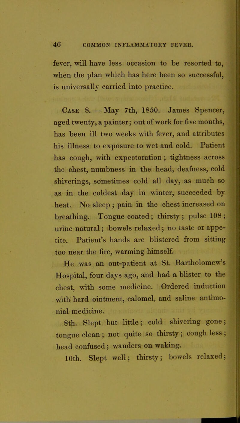 fever, will have less occasion to be resorted to, when the plan which has here been so successful, is universally carried into practice. Case 8. — May 7th, 1850. James Spencer, aged twenty, a painter; out of work for five months, has been ill two weeks with fever, and attributes his illness to exposure to wet and cold. Patient has cough, with expectoration ; tightness across the chest, numbness in the head, deafness, cold shiverings, sometimes cold all day, as much so as in the coldest day in winter, succeeded by heat. No sleep ; pain in the chest increased on breathing. Tongue coated; thirsty; pulse 108 ; urine natural; bowels relaxed; no taste or appe- tite. Patient's hands are blistered from sitting too near the fire, warming himself. He was an out-patient at St. Bartholomew's Hospital, four days ago, and had a blister to the chest, with some medicine. Ordered induction with hard ointment, calomel, and saline antimo- nial medicine. 8th. Slept but little; cold shivering gone; tongue clean; not quite so thirsty; cough less ; head confused; wanders on waking. 10th. Slept well; thirsty; bowels relaxed;