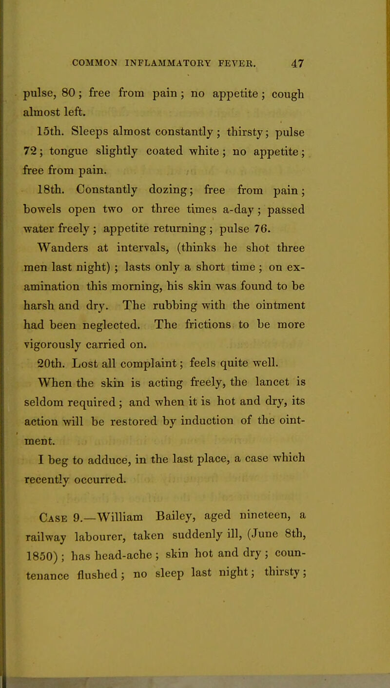 pulse, 80; free from pain ; no appetite ; cough almost left. 15th. Sleeps almost constantly; thirsty; pulse 72; tongue slightly coated white; no appetite; free from pain. 18th. Constantly dozing; free from pain; howels open two or three times a-day; passed water freely ; appetite returning ; pulse 76. Wanders at intervals, (thinks he shot three men last night) ; lasts only a short time; on ex- amination this morning, his skin was found to be harsh and dry. The rubbing with the ointment had been neglected. The frictions to be more vigorously carried on. 20th. Lost all complaint; feels quite well. When the skin is acting freely, the lancet is seldom required; and when it is hot and dry, its action will be restored by induction of the oint- ment. I beg to adduce, in the last place, a case which recently occurred. Case 9.—William Bailey, aged nineteen, a railway labourer, taken suddenly ill, (June 8th, 1850) ; has head-ache ; skin hot and dry ; coun- tenance flushed; no sleep last night; thirsty;