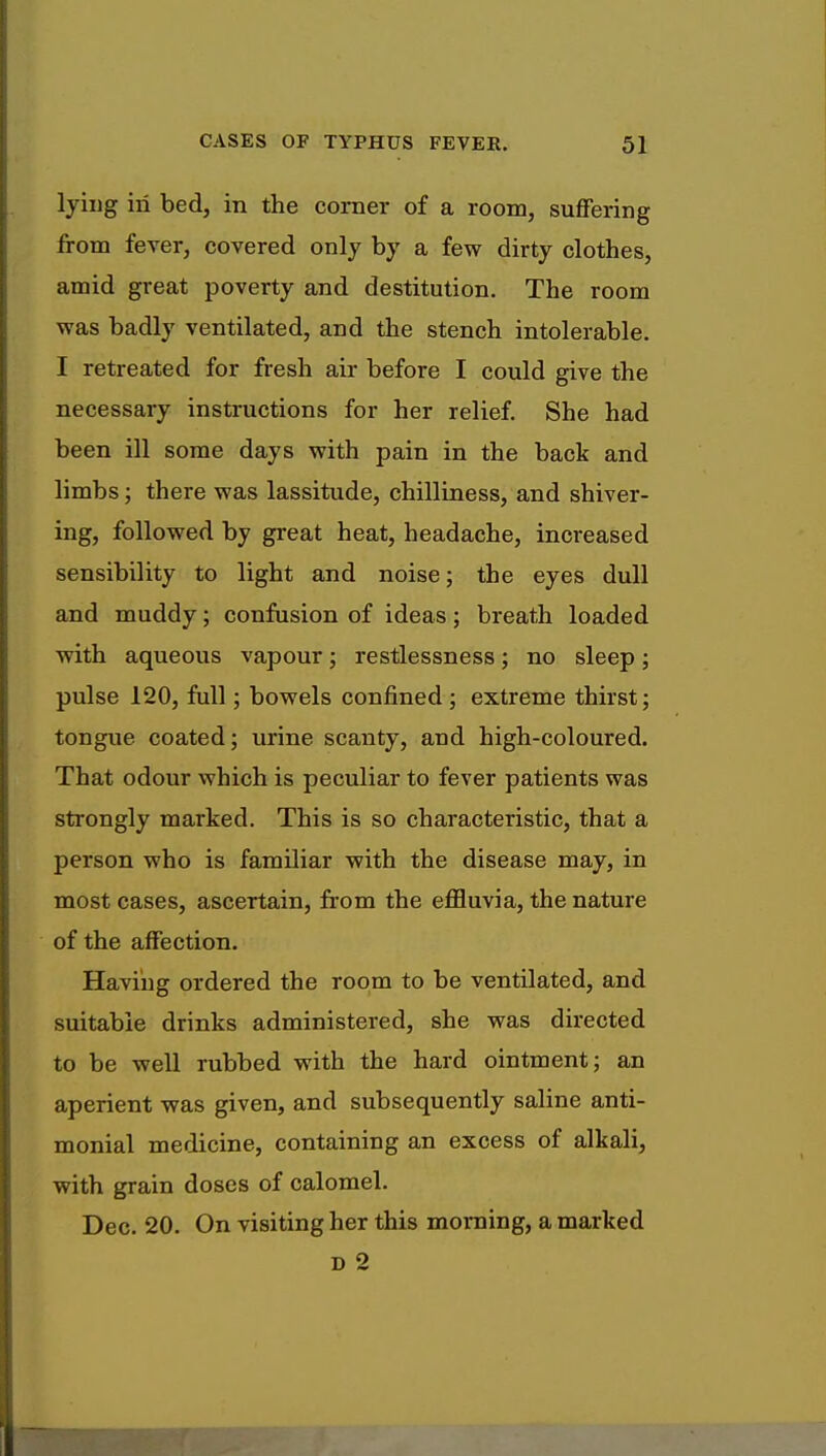 lying in bed, in the corner of a room, suffering from fever, covered only by a few dirty clothes, amid great poverty and destitution. The room was badly ventilated, and the stench intolerable. I retreated for fresh air before I could give the necessary instructions for her relief. She had been ill some days with pain in the back and limbs; there was lassitude, chilliness, and shiver- ing, followed by great heat, headache, increased sensibility to light and noise; the eyes dull and muddy; confusion of ideas; breath loaded with aqueous vapour; restlessness; no sleep; pulse 120, full; bowels confined ; extreme thirst; tongue coated; urine scanty, and high-coloured. That odour which is peculiar to fever patients was strongly marked. This is so characteristic, that a person who is familiar with the disease may, in most cases, ascertain, from the effluvia, the nature of the affection. Having ordered the room to be ventilated, and suitable drinks administered, she was directed to be well rubbed with the hard ointment; an aperient was given, and subsequently saline anti- monial medicine, containing an excess of alkali, with grain doses of calomel. Dec. 20. On visiting her this morning, a marked D 2