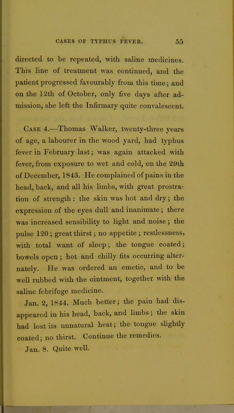 directed to be repeated, with saline medicines. This line of treatment was continued, and the patient progressed favourably from this time; and on the 12th of October, only five days after ad- mission, she left the Infirmary quite convalescent. Case 4.—Thomas Walker, twenty-three years of age, a labourer in the wood yard, had typhus fever in February last; was again attacked with fever, from exposure to wet and cold, on the 29th of December, 1843. He complained of pains in the head, back, and all his limbs, with great prostra- tion of strength : the skin was hot and dry ; the expression of the eyes dull and inanimate ; there was increased sensibility to light and noise ; the pulse 120 ; great thirst; no appetite ; restlessness, with total want of sleep; the tongue coated; bowels open ; hot and chilly fits occurring alter- nately. He was ordered an emetic, and to be well rubbed with the ointment, together with the saline febrifuge medicine. Jan. 2, 1844. Much better; the pain had dis- appeared in his head, back, and limbs; the skin had lost its unnatural heat; the tongue slightly coated; no thirst. Continue the remedies. Jan. 8. Quite well.