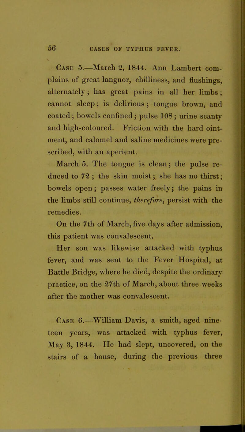 Case 5.—March 2, 1844. Ann Lambert com- plains of great languor, chilliness, and flushings, alternately ; has great pains in all her limbs ; cannot sleep; is delirious ; tongue brown, and coated; bowels confined; pulse 108; urine scanty and high-coloured. Friction with the hard oint- ment, and calomel and saline medicines were pre- scribed, with an aperient. March 5. The tongue is clean; the pulse re- duced to 72 ; the skin moist; she has no thirst; bowels open; passes water freely; the pains in the limbs still continue, therefore, persist with the remedies. On the 7th of March, five days after admission, this patient was convalescent. Her son was likewise attacked with typhus fever, and was sent to the Fever Hospital, at Battle Bridge, where he died, despite the ordinary practice, on the 27th of March, about three weeks after the mother was convalescent. Case 6.—William Davis, a smith, aged nine- teen years, was attacked with typhus fever, May 3, 1844. He had slept, uncovered, on the stairs of a house, during the previous three