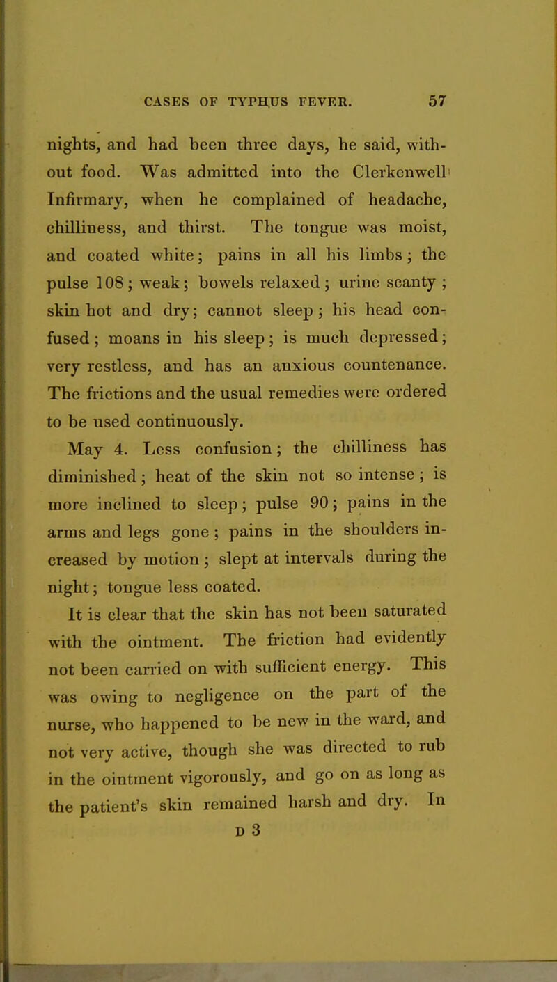 nights, and had been three days, he said, with- out food. Was admitted into the Clerkenwell Infirmary, when he complained of headache, chilliness, and thirst. The tongue was moist, and coated white; pains in all his limbs; the pulse 108; weak; bowels relaxed ; urine scanty ; skin hot and dry; cannot sleep ; his head con- fused ; moans in his sleep; is much depressed; very restless, and has an anxious countenance. The frictions and the usual remedies were ordered to be used continuously. May 4. Less confusion; the chilliness has diminished; heat of the skin not so intense; is more inclined to sleep; pulse 90; pains in the arms and legs gone ; pains in the shoulders in- creased by motion ; slept at intervals during the night; tongue less coated. It is clear that the skin has not been saturated with the ointment. The friction had evidently not been carried on with sufficient energy. This was owing to negligence on the part of the nurse, who happened to be new in the ward, and not very active, though she was directed to rub in the ointment vigorously, and go on as long as the patient's skin remained harsh and dry. In D 3