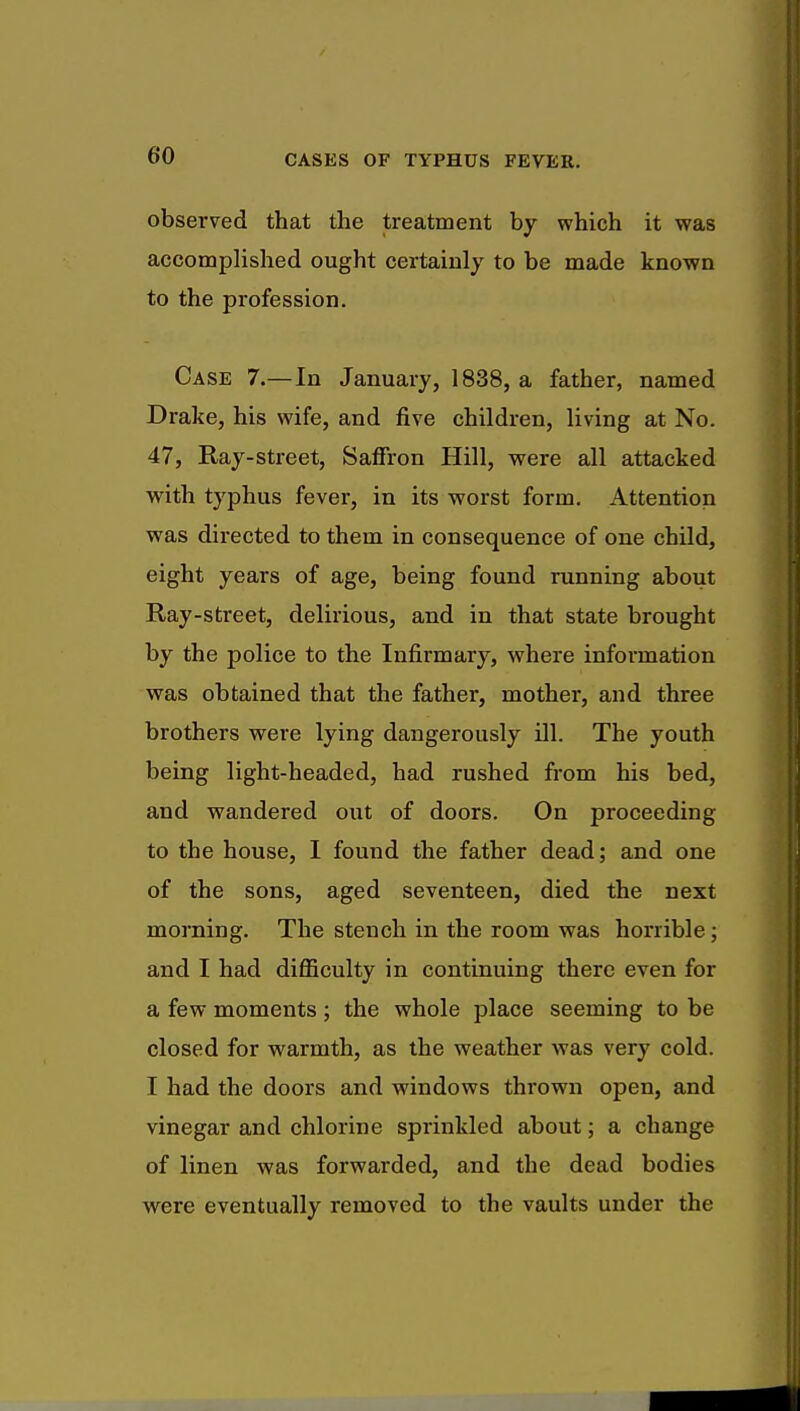 observed that the treatment by which it was accomplished ought certainly to be made known to the profession. Case 7.—In January, 1838, a father, named Drake, his wife, and five children, living at No. 47, Ray-street, Saffron Hill, were all attacked with typhus fever, in its worst form. Attention was directed to them in consequence of one child, eight years of age, being found running about Ray-street, delirious, and in that state brought by the police to the Infirmary, where information was obtained that the father, mother, and three brothers were lying dangerously ill. The youth being light-headed, had rushed from his bed, and wandered out of doors. On proceeding to the house, I found the father dead; and one of the sons, aged seventeen, died the next morning. The stench in the room was horrible; and I had difficulty in continuing there even for a few moments ; the whole place seeming to be closed for warmth, as the weather was very cold. I had the doors and windows thrown open, and vinegar and chlorine sprinkled about; a change of linen was forwarded, and the dead bodies were eventually removed to the vaults under the