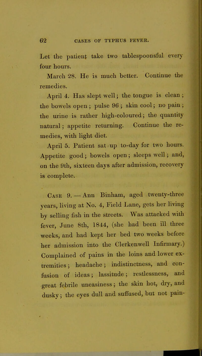 Let the patient take two tablespoonsful every four hours. March 28. He is much better. Continue the remedies. April 4. Has slept well; the tongue is clean ; the bowels open ; pulse 96 ; skin cool; no pain ; the urine is rather high-coloured; the quantity natural; appetite returning. Continue the re- medies, with light diet. April 5. Patient sat up to-day for two hours. Appetite good; bowels open ; sleeps well; and, on the 9th, sixteen days after admission, recovery is complete. Case 9. — Ann Binham, aged twenty-three years, living at No. 4, Field Lane, gets her living by selling fish in the streets. Was attacked with fever, June 8th, 1844, (she had been ill three weeks, and had kept her bed two weeks before her admission into the Clerkenwell Infirmary.) Complained of pains in the loins and lower ex- tremities ; headache; indistinctness, and con- fusion of ideas; lassitude; restlessness, and great febrile uneasiness; the skin hot, dry, and dusky; the eyes dull and suffused, but not pain-