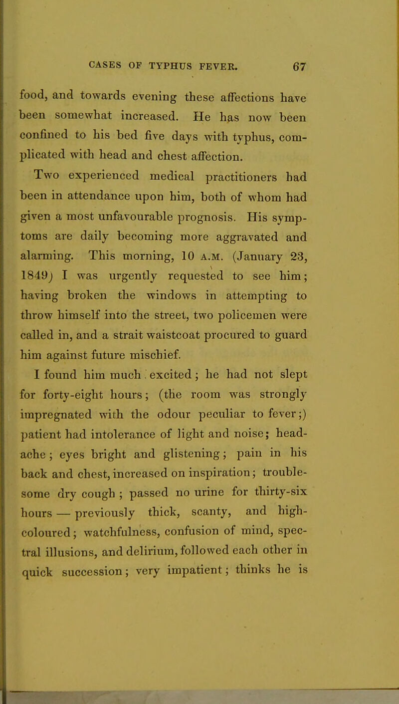 food, and towards evening these affections have been somewhat increased. He has now been confined to his bed five days with typhus, com- plicated with head and chest affection. Two experienced medical practitioners had been in attendance upon him, both of whom had given a most unfavourable prognosis. His symp- toms are daily becoming more aggravated and alarming. This morning, 10 a.m. (January 23, 1849) I was urgently requested to see him; having broken the windows in attempting to throw himself into the street, two policemen were called in, and a strait waistcoat procured to guard him against future mischief. I found him much . excited; he had not slept for forty-eight hours; (the room was strongly impregnated with the odour peculiar to fever;) patient had intolerance of light and noise; head- ache ; eyes bright and glistening; pain in his back and chest, increased on inspiration; trouble- some dry cough ; passed no urine for thirty-six hours — previously thick, scanty, and high- coloured ; watchfulness, confusion of mind, spec- tral illusions, and delirium, followed each other in quick succession; very impatient; thinks he is