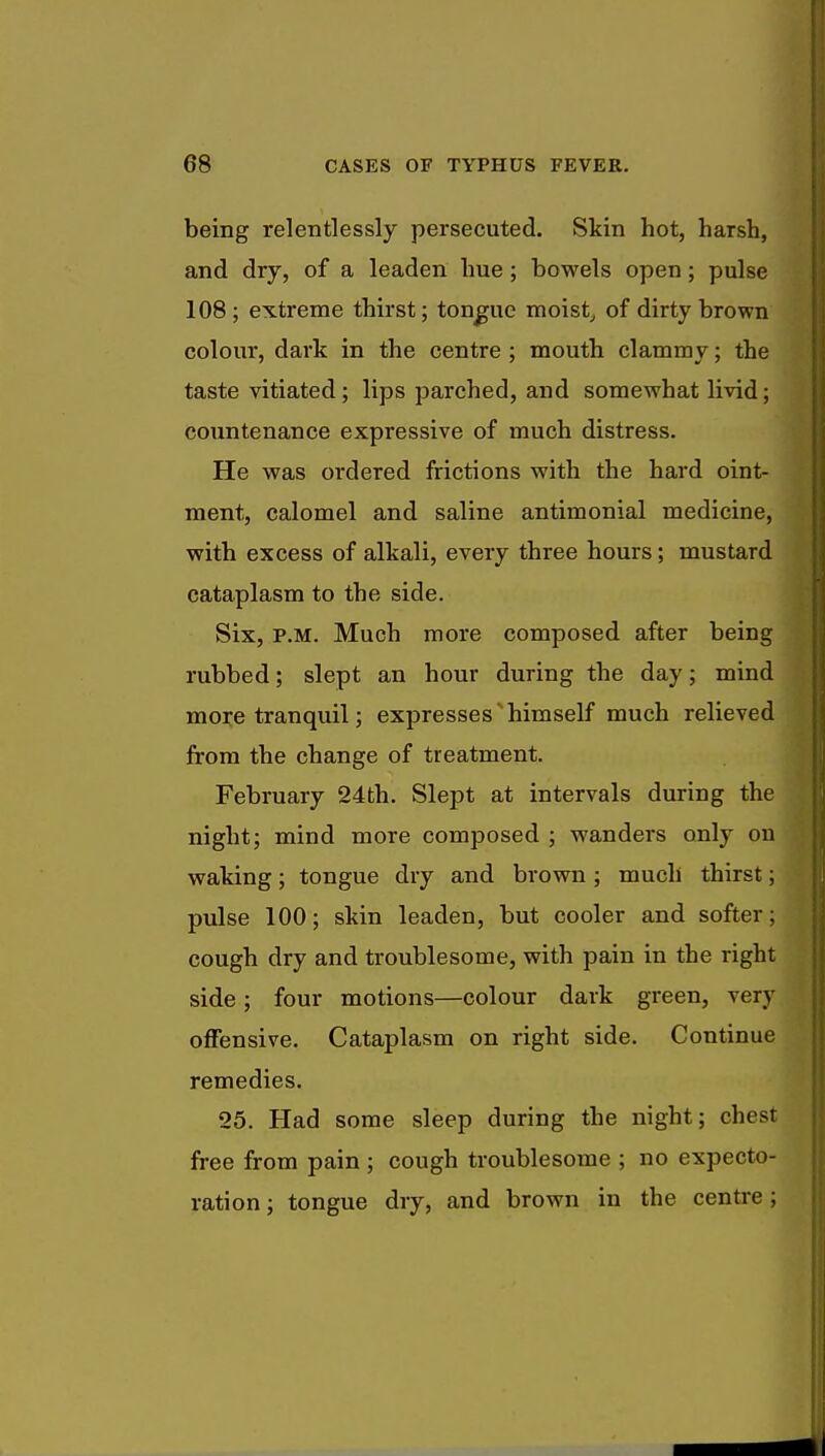 being relentlessly persecuted. Skin hot, harsh, and dry, of a leaden hue; bowels open; pulse 108; extreme thirst; tongue moist, of dirty brown colour, dark in the centre ; mouth clammy; the taste vitiated; lips parched, and somewhat livid; countenance expressive of much distress. He was ordered frictions with the hard oint- ment, calomel and saline antimonial medicine, with excess of alkali, every three hours; mustard cataplasm to the side. Six, p.m. Much more composed after being rubbed; slept an hour during the day; mind more tranquil; expresses himself much relieved from the change of treatment. February 24th. Slept at intervals during the night; mind more composed ; wanders only on waking; tongue dry and brown ; much thirst; pulse 100; skin leaden, but cooler and softer; cough dry and troublesome, with pain in the right side; four motions—colour dark green, very offensive. Cataplasm on right side. Continue remedies. 25. Had some sleep during the night; chest free from pain ; cough troublesome ; no expecto- ration ; tongue dry, and brown in the centre;