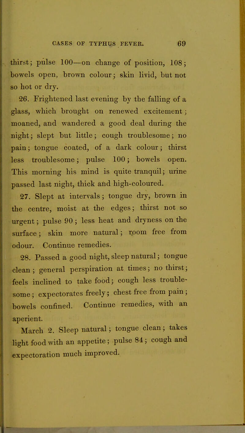 thirst; pulse 100—on change of position, 108; bowels open, brown colour; skin livid, but not so hot or dry. 26. Frightened last evening by the falling of a glass, which brought on renewed excitement; moaned, and wandered a good deal during the night; slept but little; cough troublesome; no pain; tongue coated, of a dark colour; thirst less troublesome; pulse 100; bowels open. This morning his mind is quite tranquil; urine passed last night, thick and high-coloured. 27. Slept at intervals; tongue dry, brown in the centre, moist at the edges; thirst not so urgent; pulse 90; less heat and dryness on the surface; skin more natural; rpom free from odour. Continue remedies. 28. Passed a good night, sleep natural; tongue clean ; general perspiration at times; no thirst; feels inclined to take food; cough less trouble- some ; expectorates freely; chest free from pain; bowels confined. Continue remedies, with an aperient. March 2. Sleep natural; tongue clean; takes light food with an appetite; pulse 84; cough and expectoration much improved.