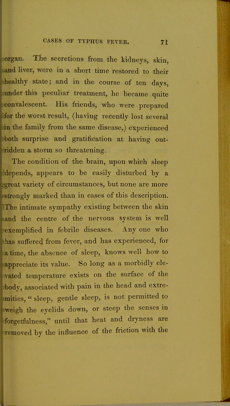 organ. The secretions from the kidneys, skin, and liver, were in a short time restored to their healthy state; and in the course of ten days, under this peculiar treatment, he became quite convalescent. His friends, who were prepared for the worst result, (having recently lost several in the family from the same disease,) experienced both surprise and gratification at having out- ridden a storm so threatening. The condition of the brain, upon which sleep depends, appears to be easily disturbed by a great variety of circumstances, but none are more strongly marked than in cases of this description. The intimate sympathy existing between the skin and the centre of the nervous system is well exemplified in febrile diseases. Any one who has suffered from fever, and has experienced, for a time, the absence of sleep, knows well how to appreciate its value. So long as a morbidly ele- vated temperature exists on the surface of the body, associated with pain in the head and extre- mities,  sleep, gentle sleep, is not permitted to weigh the eyelids down, or steep the senses in forgetfulness, until that heat and dryness are removed by the influence of the friction with the