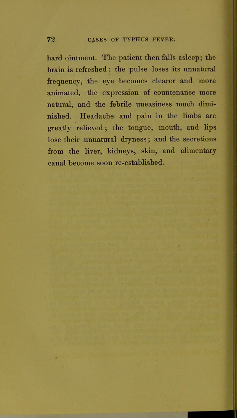 hard ointment. The patient then falls asleep; the brain is refreshed; the pulse loses its unnatural frequency, the eye becomes clearer and more animated, the expression of countenance more natural, and the febrile uneasiness much dimi- nished. Headache and pain in the limbs are greatly relieved; the tongue, mouth, and lips lose their unnatural dryness; and the secretions from the liver, kidneys, skin, and alimentary canal become soon re-established.