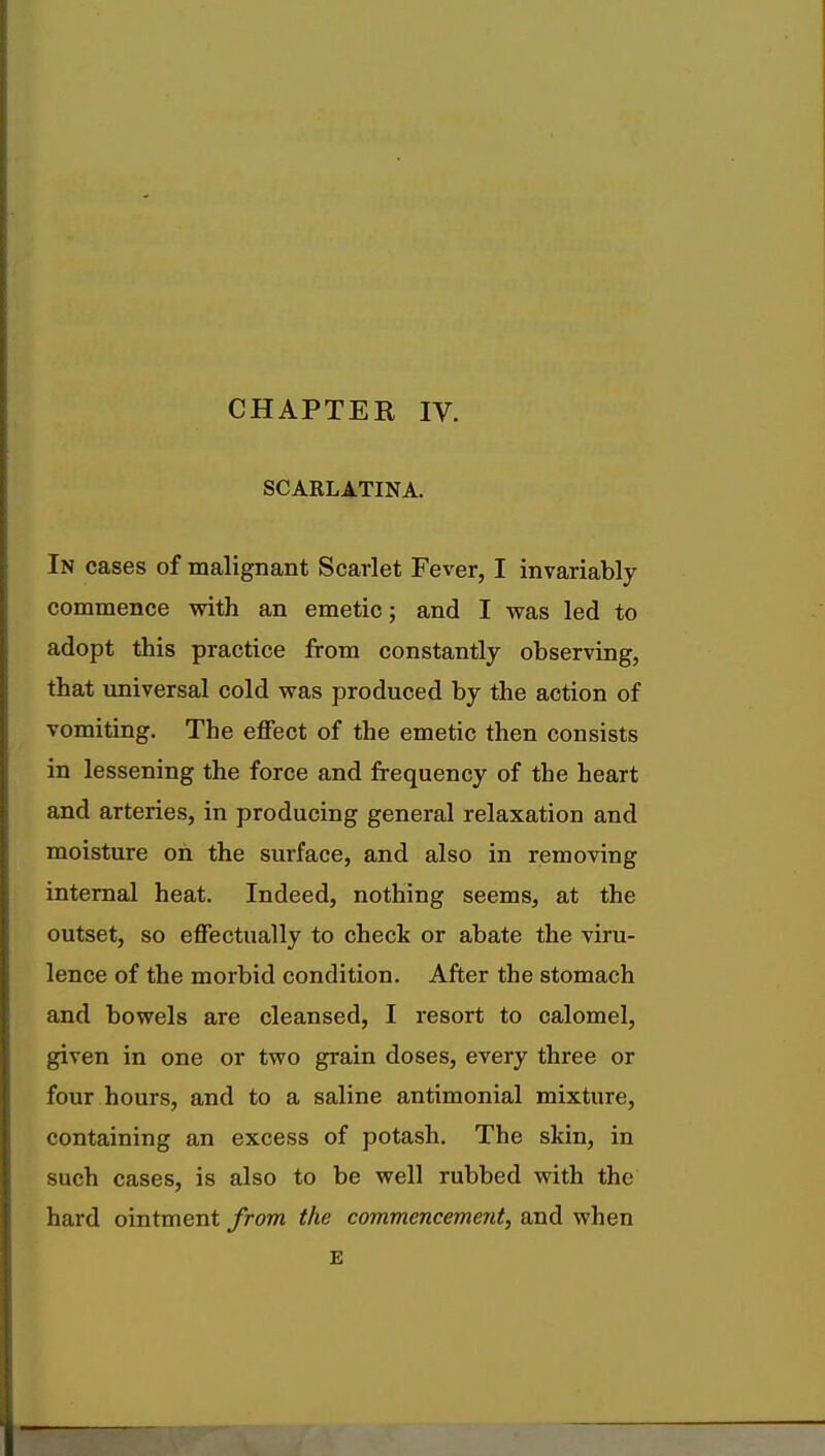 CHAPTER IV. SCARLATINA. In cases of malignant Scarlet Fever, I invariably commence with an emetic; and I was led to adopt this practice from constantly observing, that universal cold was produced by the action of vomiting. The effect of the emetic then consists in lessening the force and frequency of the heart and arteries, in producing general relaxation and moisture oh the surface, and also in removing internal heat. Indeed, nothing seems, at the outset, so effectually to check or abate the viru- lence of the morbid condition. After the stomach and bowels are cleansed, I resort to calomel, given in one or two grain doses, every three or four hours, and to a saline antimonial mixture, containing an excess of potash. The skin, in such cases, is also to be well rubbed with the hard ointment from the commencement, and when