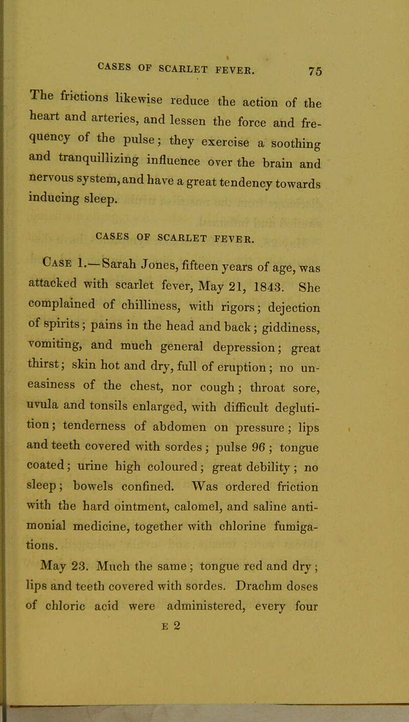 The frictions likewise reduce the action of the heart and arteries, and lessen the force and fre- quency of the pulse; they exercise a soothing and tranquillizing influence over the brain and nervous system, and have a great tendency towards inducing sleep. CASES OF SCARLET FEVER. Case 1.—Sarah Jones, fifteen years of age, was attacked with scarlet fever, May 21, 1843. She complained of chilliness, with rigors; dejection of spirits; pains in the head and back; giddiness, vomiting, and much general depression; great thirst; skin hot and dry, full of eruption ; no un- easiness of the chest, nor cough; throat sore, uvula and tonsils enlarged, with difficult degluti- tion ; tenderness of abdomen on pressure; lips and teeth covered with sordes ; pulse 96 ; tongue coated; urine high coloured; great debility ; no sleep; bowels confined. Was ordered friction with the hard ointment, calomel, and saline anti- monial medicine, together with chlorine fumiga- tions. May 23. Much the same ; tongue red and dry ; lips and teeth covered with sordes. Drachm doses of chloric acid were administered, every four