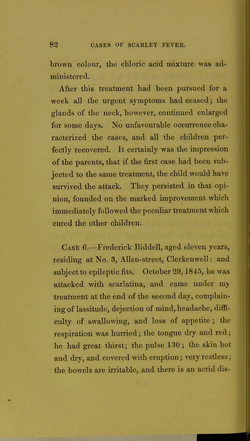 brown colour, the chloric acid mixture was ad- ministered. After this treatment had been pursued for a week all the urgent symptoms had ceased; the glands of the neck, however, continued enlarged for some days. No unfavourable occurrence cha- racterized the cases, and all the children per- fectly recovered. It certainly was the impression of the parents, that if the first case had been sub- jected to the same treatment, the child would have survived the attack. They persisted in that opi- nion, founded on the marked improvement which immediately followed the peculiar treatment which cured the other children. Case 6.—Frederick Biddell, aged eleven years, residing at No. 3, Allen-street, Clerkenwell: and subject to epileptic fits. October 29,1845, he was attacked with scarlatina, and came under my treatment at the end of the second day, complain- ing of lassitude, dejection of mind, headache, diffi- culty of swallowing, and loss of appetite ; the respiration was hurried; the tongue dry and red; he had great thirst; the pulse 130; the skin hot and dry, and covered with eruption; very restless; the bowels are irritable, and there is an acrid dis-