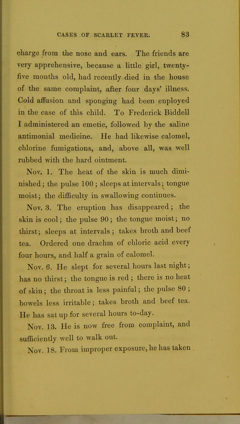 charge from the nose and ears. The friends are very apprehensive, because a little girl, twenty- five months old, had recently died in the house of the same complaint, after four days' illness. Cold affusion and sponging had been enployed in the case of this child. To Frederick Biddell I administered an emetic, followed by the saline antimonial medicine. He had likewise calomel, chlorine fumigations, and, above all, was well rubbed with the hard ointment. Nov. 1. The heat of the skin is much dimi- nished; the pulse 100; sleeps at intervals; tongue moist; the difficulty in swallowing continues. Nov. 3. The eruption has disappeared; the skin is cool; the pulse 90 ; the tongue moist; no thirst; sleeps at intervals; takes broth and beef tea. Ordered one drachm of chloric acid every four hours, and half a grain of calomel. Nov. 6. He slept for several hours last night; has no thirst; the tongue is red ; there is no heat of skin; the throat is less painful; the pulse 80 ; bowels less irritable; takes broth and beef tea. He has sat up for several hours to-day. Nov. 13. He is now free from complaint, and sufficiently well to walk out. Nov. 18. From improper exposure, he has taken .