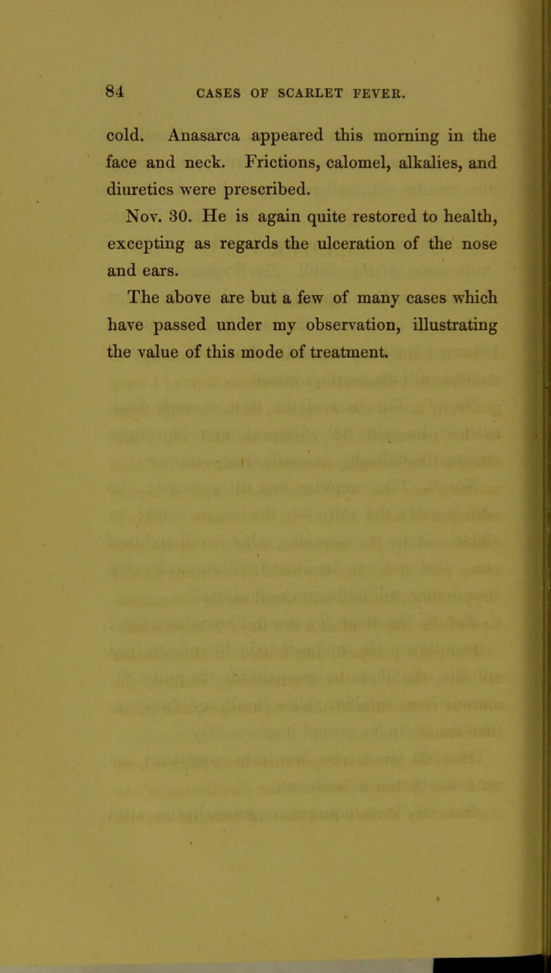 cold. Anasarca appeared this morning in the face and neck. Frictions, calomel, alkalies, and diuretics were prescribed. Nov. 30. He is again quite restored to health, excepting as regards the ulceration of the nose and ears. The above are but a few of many cases which have passed under my observation, illustrating the value of this mode of treatment.