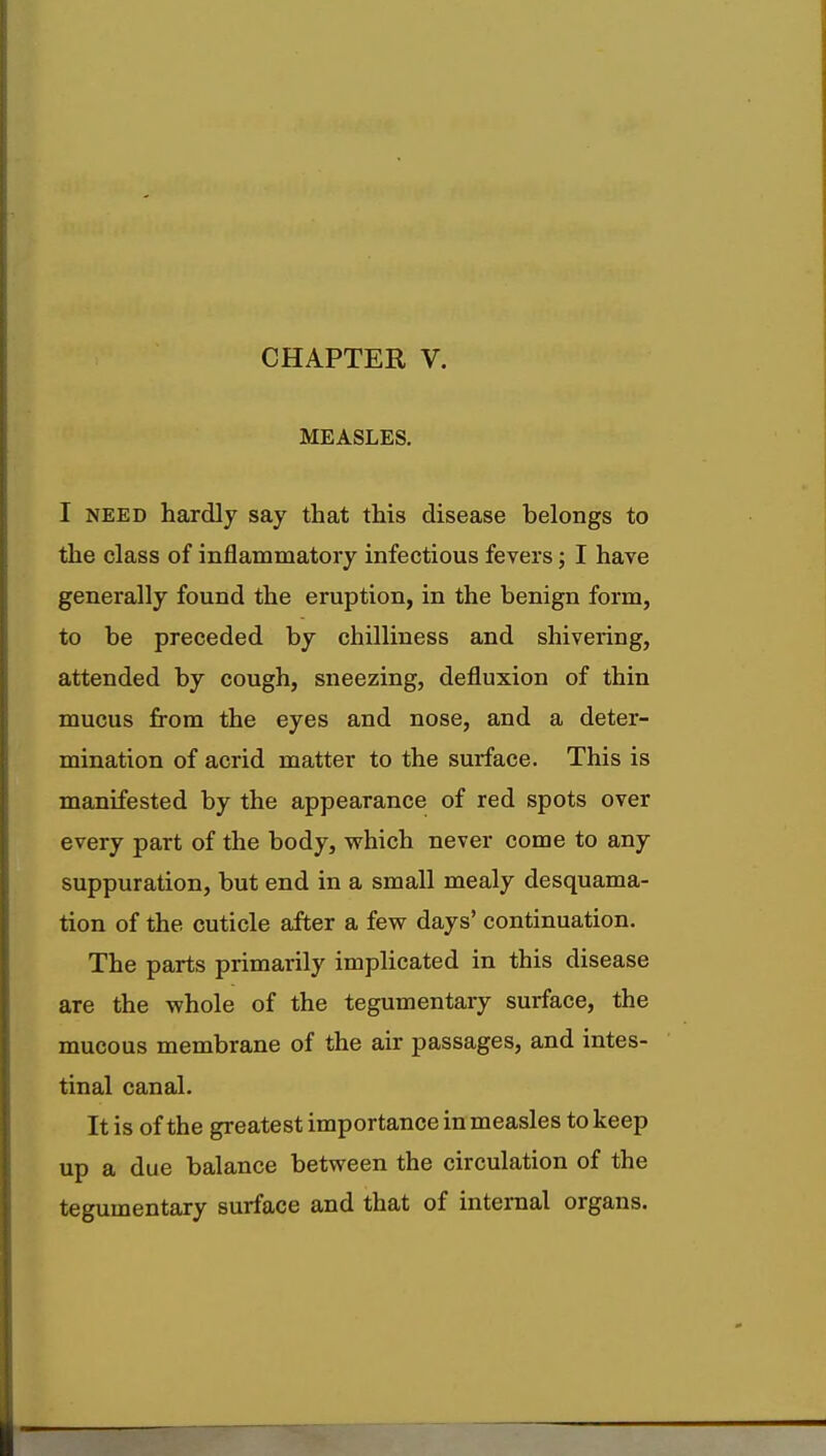 CHAPTER V. MEASLES. I need hardly say that this disease belongs to the class of inflammatory infectious fevers; I have generally found the eruption, in the benign form, to be preceded by chilliness and shivering, attended by cough, sneezing, defluxion of thin mucus from the eyes and nose, and a deter- mination of acrid matter to the surface. This is manifested by the appearance of red spots over every part of the body, which never come to any suppuration, but end in a small mealy desquama- tion of the cuticle after a few days' continuation. The parts primarily implicated in this disease are the whole of the tegumentary surface, the mucous membrane of the air passages, and intes- tinal canal. It is of the greatest importance in measles to keep up a due balance between the circulation of the tegumentary surface and that of internal organs.