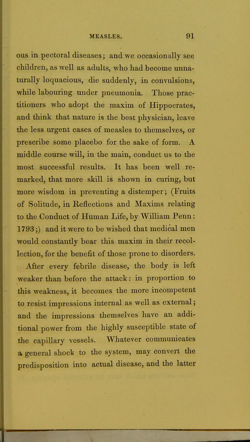 ous in pectoral diseases; and we occasionally see children, as well as adults, who had become unna- turally loquacious, die suddenly, in convulsions, while labouring under pneumonia. Those prac- titioners who adopt the maxim of Hippocrates, and think that nature is the best physician, leave the less urgent cases of measles to themselves, or prescribe some placebo for the sake of form. A middle course will, in the main, conduct us to the most successful results. It has been well re- marked, that more skill is shown in curing, but more wisdom in preventing a distemper; (Fruits of Solitude, in Reflections and Maxims relating to the Conduct of Human Life, by William Penn: 1793;) and it were to be wished that medical men would constantly bear this maxim in their recol- lection, for the benefit of those prone to disorders. After every febrile disease, the body is left weaker than before the attack: in proportion to this weakness, it becomes the more incompetent to resist impressions internal as well as external; and the impressions themselves have an addi- tional power from the highly susceptible state of the capillary vessels. Whatever communicates a general shock to the system, may convert the predisposition into actual disease, and the latter