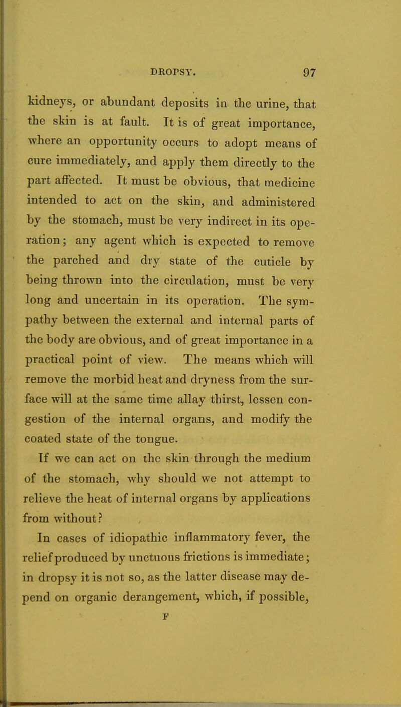 kidneys, or abundant deposits in the urine, that the skin is at fault. It is of great importance, where an opportunity occurs to adopt means of cure immediately, and apply them directly to the part affected. It must be obvious, that medicine intended to act on the skin, and administered by the stomach, must be very indirect in its ope- ration ; any agent which is expected to remove the parched and dry state of the cuticle by being thrown into the circulation, must be very long and uncertain in its operation. The sym- pathy between the external and internal parts of the body are obvious, and of great importance in a practical point of view. The means which will remove the morbid heat and dryness from the sur- face will at the same time allay thirst, lessen con- gestion of the internal organs, and modify the coated state of the tongue. If we can act on the skin through the medium of the stomach, why should we not attempt to relieve the heat of internal organs by applications from without? In cases of idiopathic inflammatory fever, the relief produced by unctuous frictions is immediate; in dropsy it is not so, as the latter disease may de- pend on organic derangement, which, if possible,