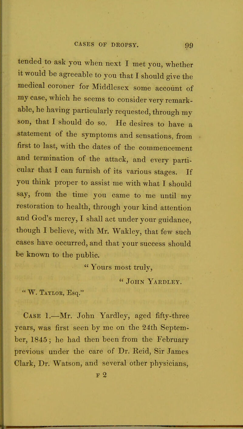 tended to ask you when next I met you, whether it would be agreeable to you that I should give the medical coroner for Middlesex some account of my case, which he seems to consider very remark- able, he having particularly requested, through my son, that I should do so. He desires to have a statement of the symptoms and sensations, from first to last, with the dates of the commencement and termination of the attack, and every parti- cular that I can furnish of its various stages. If you think proper to assist me with what I should say, from the time you came to me until my restoration to health, through your kind attention and God's mercy, I shall act under your guidance, though I believe, with Mr. Wakley, that few such cases have occurred, and that your success should be known to the public.  Yours most truly,  John Yardley.  W. Taylob, Esq. Case 1.—Mr. John Yardley, aged fifty-three years, was first seen by me on the 24th Septem- ber, 1845; he had then been from the February previous under the care of Dr. Reid, Sir James Clark, Dr. Watson, and several other physicians,